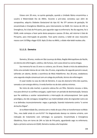Estava com 28 anos, na quinta gestação, quando a Unidade Básica encaminhou a
usuária à Maternidade Dia da AMUL. Durante o pré-natal, constatou que além de
soropositiva, adquiriu Diabetes Gestacional do tipo A2. Na 37ª semana de gestação, foi
encaminhada à Emergência Obstétrica, para internamento na EGAR. Em menos de 24h na
Emergência, foi à Sala de Pré-parto, para aguardar vaga na enfermaria. No dia seguinte, foi à
EGAR, onde começou a fazer parte desta pesquisa e passou 19 dias, até retornar à Sala de
Pré-parto, para interrupção da gravidez. Teve parto cesárea, o bebê de sexo masculino
nasceu com 3.670Kg e Apgar 9/10. Após 23 dias na AMUL, a díade mãe-bebê recebeu alta.



       5.1.1.3. Demetra



       Demetra, 28 anos, residia em São Lourenço da Mata, Região Metropolitana de Recife,
era técnica de enfermagem, católica, não fumava, nem usava álcool ou outras drogas.
       Sua menarca foi aos 15 anos e a coitarca, aos 19 anos. Desde o início da adolescência
tinha uma vontade intensa de ser mãe. Aos 25 anos, engravidou do segundo parceiro sexual,
sofrendo um aborto, devido a ocorrência de Mola Hidatiforme. Aos 28 anos, estabeleceu
uma segunda relação consensual com um colega de profissão, técnico de enfermagem.
       O casal residia na casa da mãe de Demetra. A casa de alvenaria tinha dois quartos,
saneada e com energia elétrica. A renda familiar era de dois salários mínimos.
       No início da vida marital, o parceiro cobrou-lhe um filho. Demetra recusou a ideia,
mas para diminuir os conflitos conjugais, supôs haver um período de desintoxicação, fantasia
que lhe viabilizou a aceitar racionalmente a interrupção do anticoncepcional. Sem ajuda
psicológica, ela não conseguiu ressignificar sua maternalidade antes de engravidar outra vez
e se defendeu inconscientemente: negou a gestação, fazendo tratamento contra “o verme
do bucho d’água”.
       Já na Maternidade Dia, convivia com o medo de que o feto se transformasse na Mola:
‘Dra., meu bebê ainda tá com-PLETO?’ Foi diagnosticada doença no sistema urinário, com
indicação de tratamento com nefrologia no puerperio. Encaminhada à Emergência
Obstétrica, ficou em torno de 24h na Sala de Pré-parto, aguardando vaga na enfermaria.
Após a primeira semana em EGAR, Demetra recebeu alta hospitalar.

                                                                                         108
 