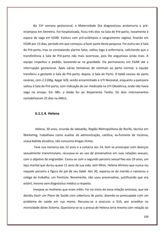Na 31ª semana gestacional, a Maternidade Dia diagnosticou proteinuria e pré-
eclampsia em Demetra. Foi hospitalizada, ficou três dias na Sala de Pré-parto, novamente à
espera de vaga em EGAR. Evoluiu com pré-eclâmpsia e sangramento vaginal, ficando em
EGAR por 13 dias, período em que começou a fazer parte desta pesquisa. Foi outra vez à Sala
de Pré-parto, mas se constatando alarme falso, voltou logo à enfermaria, solicitando que a
transferência à Sala de Pré-parto não mais ocorresse, pois lhe angustiava ainda mais. A
equipe respeitou o pedido, baseando-se na gravidade. Ela permaneceu em EGAR até a
interrupção gestacional. Após várias tentativas de estímulo ao parto normal, a equipe
transferiu a gestante à Sala de Pré-parto, depois, à Sala de Parto. O bebê nasceu de parto
cesárea, com 2.110Kg, Apgar 6/8, sendo encaminhado à UTI Neonatal, enquanto a puérpera
voltou à Sala de Pré-parto, com indicação de ser medicada na UTI Obstétrica, onde não havia
vaga no ensejo. Em 48h, a díade foi ao Alojamento Tardio. Os dois internamentos
contabilizaram 25 dias na AMUL.



        6.1.1.4. Helena


        Helena, 30 anos, oriunda de Jaboatão, Região Metropolitana de Recife, técnica em
Marketing, trabalhava como auxiliar de administração, católica, ex-fumante de nicotina,
usava bebida alcoólica, não consumia drogas ilícitas.
       Teve sua menarca aos 12 anos e a coitarca aos 14. Sem se preocupar com doenças
sexualmente transmissíveis, recusava-se ao uso de preservativo em suas relações sexuais,
com o objetivo de engravidar. Casou-se com o segundo parceiro sexual fixo aos 19 anos, um
laço marital que durou quase 11 anos de sua vida, sem filhos. Helena afirmou que nunca viu
naquele parceiro a figura do pai de seu bebê. Aos 30, separou-se do marido e namorou o
colega de trabalho, um frentista. Novamente, não usou preservativo, justificando que era
estéril, mesmo sem diagnóstico médico a respeito.
       Invejava as mulheres que eram mães. Foi no início da nova relação amorosa, que ela
decidiu fazer um Plano de Saúde com cobertura de parto, dizendo-se preocupada com um
problema de saúde em sua mama. Recusou-se a procurar o SUS, por acreditar na
morosidade deste Sistema. Questiona-se se a pressa de Helena seria mesmo com relação ao

                                                                                       109
 