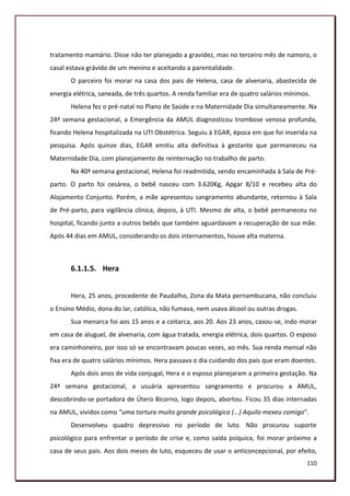 tratamento mamário. Disse não ter planejado a gravidez, mas no terceiro mês de namoro, o
casal estava grávido de um menino e aceitando a parentalidade.
       O parceiro foi morar na casa dos pais de Helena, casa de alvenaria, abastecida de
energia elétrica, saneada, de três quartos. A renda familiar era de quatro salários mínimos.
       Helena fez o pré-natal no Plano de Saúde e na Maternidade Dia simultaneamente. Na
24ª semana gestacional, a Emergência da AMUL diagnosticou trombose venosa profunda,
ficando Helena hospitalizada na UTI Obstétrica. Seguiu à EGAR, época em que foi inserida na
pesquisa. Após quinze dias, EGAR emitiu alta definitiva à gestante que permaneceu na
Maternidade Dia, com planejamento de reinternação no trabalho de parto.
       Na 40ª semana gestacional, Helena foi readmitida, sendo encaminhada à Sala de Pré-
parto. O parto foi cesárea, o bebê nasceu com 3.620Kg, Apgar 8/10 e recebeu alta do
Alojamento Conjunto. Porém, a mãe apresentou sangramento abundante, retornou à Sala
de Pré-parto, para vigilância clínica, depois, à UTI. Mesmo de alta, o bebê permaneceu no
hospital, ficando junto a outros bebês que também aguardavam a recuperação de sua mãe.
Após 44 dias em AMUL, considerando os dois internamentos, houve alta materna.



       6.1.1.5. Hera


       Hera, 25 anos, procedente de Paudalho, Zona da Mata pernambucana, não concluiu
o Ensino Médio, dona do lar, católica, não fumava, nem usava álcool ou outras drogas.
       Sua menarca foi aos 15 anos e a coitarca, aos 20. Aos 23 anos, casou-se, indo morar
em casa de aluguel, de alvenaria, com água tratada, energia elétrica, dois quartos. O esposo
era caminhoneiro, por isso só se encontravam poucas vezes, ao mês. Sua renda mensal não
fixa era de quatro salários mínimos. Hera passava o dia cuidando dos pais que eram doentes.
       Após dois anos de vida conjugal, Hera e o esposo planejaram a primeira gestação. Na
24ª semana gestacional, a usuária apresentou sangramento e procurou a AMUL,
descobrindo-se portadora de Útero Bicorno, logo depois, abortou. Ficou 35 dias internadas
na AMUL, vividos como “uma tortura muito grande psicológica (...) Aquilo mexeu comigo”.
       Desenvolveu quadro depressivo no período de luto. Não procurou suporte
psicológico para enfrentar o período de crise e, como saída psíquica, foi morar próximo a
casa de seus pais. Aos dois meses de luto, esqueceu de usar o anticoncepcional, por efeito,
                                                                                          110
 