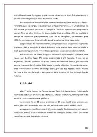 engravidou outra vez. Em choque, o casal recusou inicialmente o bebê. O desejo materno e
paterno eram antagônicos ao medo de um novo aborto.
       Acompanhada na Maternidade Dia, sua gravidez desenvolvia-se sem intercorrências.
Hera renovou as esperanças, ao descobrir que gestava uma menina. Após um ato sexual na
27ª semana gestacional, procurou a Emergência Obstétrica apresentando sangramento
vaginal. Além do útero bicorno, foi diagnosticada brida amniótica, além de avaliada a
ameaça de trabalho de parto prematuro. Após 28h na Emergência, foi transferida para
EGAR. Na mesma semana desta admissão, a usuária aceitou participar da pesquisa.
       Os episódios de dor foram recorrentes, com persistência do sangramento vaginal. No
5º dia em EGAR, a usuária foi à Sala de Pré-parto, onde afirmou sentir medo de perder o
bebê, que nasceria prematuro, revivendo as experiências anteriores naquela mesma Sala.
       Após quatro dias na Sala de Pré-parto, foi indicado o parto cesárea. A filha de Hera
nasceu com 1.540Kg, Apgar 4/8, sendo encaminhada à UTI Neonatal. A mãe foi ao
Alojamento Conjunto, onde ficou por 8 dias, fazendo tratamento de infecção, pois não havia
vaga na Enfermaria de Infectados. Após superar o quadro infeccioso, foi àquela enfermaria,
onde continuaram os curativos em cirurgia aberta, por três dias. Recebeu alta na mesma
data que a filha saiu do berçário. O trajeto em AMUL totalizou 21 dias de hospitalização
materna.


       6.1.1.6. Niké


       Niké, 25 anos, oriunda de Caruaru, Agreste Central de Pernambuco, Ensino Médio
incompleto, trabalhava em fábrica de estamparia, católica, não fumava, nem ingeria bebida
alcoólica, tampouco consumia drogas ilícitas.
       Sua menarca foi aos 11 anos e a coitarca aos 19 anos. Aos 20 anos, vivenciou um
aborto, sem causa esclarecida. Após três anos, casou-se com o quarto parceiro sexual.
       Morava com o marido em casa de alvenaria, alugada, de dois quartos, com suporte
hidráulico e elétrico. O casal trabalhava no ramo de tecelagem, tendo a família uma renda
mensal de menos de dois salários mínimos.




                                                                                         111
 
