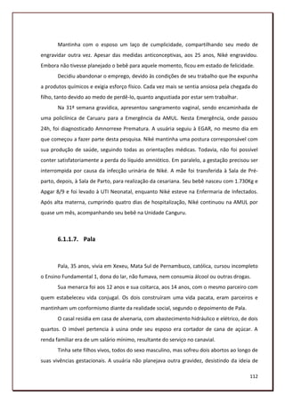 Mantinha com o esposo um laço de cumplicidade, compartilhando seu medo de
engravidar outra vez. Apesar das medidas anticonceptivas, aos 25 anos, Niké engravidou.
Embora não tivesse planejado o bebê para aquele momento, ficou em estado de felicidade.
       Decidiu abandonar o emprego, devido às condições de seu trabalho que lhe expunha
a produtos químicos e exigia esforço físico. Cada vez mais se sentia ansiosa pela chegada do
filho, tanto devido ao medo de perdê-lo, quanto angustiada por estar sem trabalhar.
       Na 31ª semana gravídica, apresentou sangramento vaginal, sendo encaminhada de
uma policlínica de Caruaru para a Emergência da AMUL. Nesta Emergência, onde passou
24h, foi diagnosticado Amnorrexe Prematura. A usuária seguiu à EGAR, no mesmo dia em
que começou a fazer parte desta pesquisa. Niké mantinha uma postura corresponsável com
sua produção de saúde, seguindo todas as orientações médicas. Todavia, não foi possível
conter satisfatoriamente a perda do líquido amniótico. Em paralelo, a gestação precisou ser
interrompida por causa da infecção urinária de Niké. A mãe foi transferida à Sala de Pré-
parto, depois, à Sala de Parto, para realização da cesariana. Seu bebê nasceu com 1.730Kg e
Apgar 8/9 e foi levado à UTI Neonatal, enquanto Niké esteve na Enfermaria de Infectados.
Após alta materna, cumprindo quatro dias de hospitalização, Niké continuou na AMUL por
quase um mês, acompanhando seu bebê na Unidade Canguru.



       6.1.1.7. Pala


       Pala, 35 anos, vivia em Xexeu, Mata Sul de Pernambuco, católica, cursou incompleto
o Ensino Fundamental 1, dona do lar, não fumava, nem consumia álcool ou outras drogas.
       Sua menarca foi aos 12 anos e sua coitarca, aos 14 anos, com o mesmo parceiro com
quem estabeleceu vida conjugal. Os dois construíram uma vida pacata, eram parceiros e
mantinham um conformismo diante da realidade social, segundo o depoimento de Pala.
       O casal residia em casa de alvenaria, com abastecimento hidráulico e elétrico, de dois
quartos. O imóvel pertencia à usina onde seu esposo era cortador de cana de açúcar. A
renda familiar era de um salário mínimo, resultante do serviço no canavial.
       Tinha sete filhos vivos, todos do sexo masculino, mas sofreu dois abortos ao longo de
suas vivências gestacionais. A usuária não planejava outra gravidez, desistindo da ideia de

                                                                                         112
 