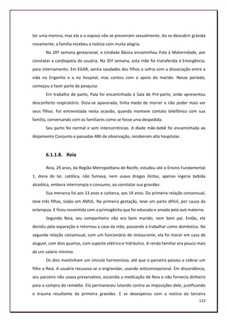 ter uma menina, mas ela e o esposo não se preveniam sexualmente. Ao se descobrir grávida
novamente, a família recebeu a notícia com muita alegria.
       Na 20ª semana gestacional, a Unidade Básica encaminhou Pala à Maternidade, por
constatar a cardiopatia da usuária. Na 35ª semana, esta mãe foi transferida à Emergência,
para internamento. Em EGAR, sentia saudades dos filhos e sofria com a dissociação entre a
vida no Engenho e a no hospital, mas contou com o apoio do marido. Nesse período,
começou a fazer parte da pesquisa.
       Em trabalho de parto, Pala foi encaminhada à Sala de Pré-parto, onde apresentou
desconforto respiratório. Dizia-se apavorada, tinha medo de morrer e não poder mais ver
seus filhos. Foi entrevistada nesta ocasião, quando manteve contato telefônico com sua
família, conversando com os familiares como se fosse uma despedida.
       Seu parto foi normal e sem intercorrências. A díade mãe-bebê foi encaminhada ao
Alojamento Conjunto e passadas 48h de observação, receberam alta hospitalar.



       6.1.1.8. Reia

       Reia, 29 anos, da Região Metropolitana de Recife, estudou até o Ensino Fundamental
1, dona do lar, católica, não fumava, nem usava drogas ilícitas, apenas ingeria bebida
alcoólica, embora interrompia o consumo, ao constatar sua gravidez.
       Sua menarca foi aos 13 anos e coitarca, aos 14 anos. Da primeira relação consensual,
teve três filhas, todas em AMUL. Na primeira gestação, teve um parto difícil, por causa da
eclampsia. E ficou ressentida com a primogênita que foi educada e amada pela avó materna.
       Segundo Reia, seu companheiro não era bom marido, nem bom pai. Então, ela
decidiu pela separação e retornou a casa da mãe, passando a trabalhar como doméstica. Na
segunda relação consensual, com um funcionário de restaurante, ela foi morar em casa de
aluguel, com dois quartos, com suporte elétrico e hidráulico. A renda familiar era pouco mais
de um salário mínimo.
       Os dois mantinham um vínculo harmonioso, até que o parceiro passou a cobrar um
filho a Reia. A usuária recusava-se a engravidar, usando anticoncepcional. Em discordância,
seu parceiro não usava preservativo, escondia a medicação de Reia e não fornecia dinheiro
para a compra do remédio. Ela permaneceu lutando contra as imposições dele, justificando
o trauma resultante da primeira gravidez. E se desesperou com a notícia da terceira
                                                                                         113
 