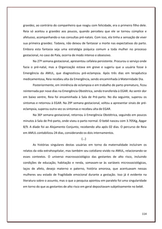 gravidez, ao contrário do companheiro que reagiu com felicidade, era o primeiro filho dele.
Reia só aceitou a gravidez aos poucos, quando percebeu que ele se tornou cúmplice e
afetuoso, acompanhando-a nas consultas pré-natais. Com isso, ela tinha a sensação de viver
sua primeira gravidez. Todavia, não deixou de fantasiar a morte nas expectativas do parto.
Embora esta fantasia seja uma estratégia psíquica comum a toda mulher no processo
gestacional, no caso de Pala, ocorria de modo intenso e obsessivo.
       Na 27ª semana gestacional, apresentou cefaleia persistente. Procurou o serviço onde
fazia o pré-natal, mas a Organização estava em greve e sugeriu que a usuária fosse à
Emergência da AMUL, que diagnosticou pré-eclampsia. Após três dias em terapêutica
medicamentosa, Reia recebeu alta da Emergência, sendo encaminhada à Maternidade Dia.
       Posteriormente, em iminência de eclampsia e em trabalho de parto prematuro, ficou
reinternada por nove dias na Emergência Obstétrica, sendo transferida à EGAR. Ao sentir dor
em baixo ventre, Reia foi encaminhada à Sala de Pré-parto. No dia seguinte, superou os
sintomas e retornou à EGAR. Na 29º semana gestacional, voltou a apresentar sinais de pré-
eclampsia, superou outra vez os sintomas e recebeu alta de EGAR.
       Na 36ª semana gestacional, retornou à Emergência Obstétrica, seguindo em poucos
minutos à Sala de Pré-parto, onde viveu o parto normal. O bebê nasceu com 3.705Kg, Apgar
8/9. A díade foi ao Alojamento Conjunto, recebendo alta após 02 dias. O percurso de Reia
em AMUL contabilizou 24 dias, considerando os dois internamentos.
                                           (...)
       As histórias singulares destas usuárias em torno da maternalidade incluíram os
relatos da vida extrahospitalar, mas também seu cotidiano vivido na AMUL, relacionando-se
esses contextos. O universo macrossociológico das gestantes de alto risco, incluindo
condições de educação, habitação e renda, somavam-se às variáveis microssociológicas,
laços de afeto, desejo materno e paterno, história amorosa, que acentuavam nessas
mulheres seu estado de fragilidade emocional durante a gestação. Isso já é evidente na
literatura sobre o assunto, mas o que a pesquisa apontou em paralelo foi uma singularidade
em torno do que as gestantes de alto risco em geral depositavam subjetivamente no bebê.




                                                                                       114
 