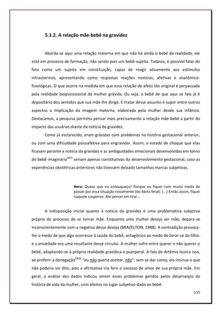 5.1.2. A relação mãe-bebê na gravidez


       Aborda-se aqui uma relação materna em que não há ainda o bebê da realidade, ele
está em processo de formação, não sendo pois um bebê-sujeito. Todavia, é possível falar do
feto como um sujeito em constituição, capaz de reagir ativamente aos estímulos
intrauterinos, apresentando como respostas reações motoras, afetivas e anatômico-
fisiológicas. O que ocorre na medida em que essa relação de afeto tão original é perpassada
pela realidade biopsicossocial da mulher grávida. Ou seja, o bebê de que aqui se fala já é
depositário dos sentidos que sua mãe lhe dirige. E tratar desse assunto é supor entre outros
aspectos a implicação da imagem materna, elaborada pela mulher desde sua infância.
Destacamos, a pesquisa permitiu pensar mais precisamente a relação mãe-bebê a partir do
impacto das usuárias diante da notícia da gravidez.
       Como já esclarecido, eram grávidas com problemas na história gestacional anterior,
ou com uma dificuldade psicoafetiva para engravidar. Assim, o estado de choque que elas
ficavam perante a notícia da gravidez e as ambiguidades emocionais desenvolvidas em torno
do bebê imaginárioXXVI seriam apenas constitutivas do desenvolvimento gestacional, caso as
experiências obstétricas anteriores não tivessem deixado tamanhas marcas subjetivas.



                       Hera: Quase que eu enlouqueço! Porque eu fiquei com muito medo de
                       passar por essa situação novamente (do óbito fetal). (...) Então assim, fiquei
                       naquele suspense. Até pensei em tirar...


       A indisposição inicial quanto à notícia da gravidez é uma problemática subjetiva
própria do processo de se tornar mãe. Enquanto uma mulher deseja ser mãe, depara-se
inconscientemente com a negativa desse desejo (BRAZELTON, 1988). A contradição provoca-
lhe o medo de que algo ocorresse à saúde do bebê, antagônico ao medo de livrar-se do filho:
e a ansiedade era uma resultante desse circuito. A mulher sofre entre querer e não querer o
bebê, adaptando-se à própria realidade gravídica e puerperal. A fala de Artêmis ilustra isso,
ao proferir a denegaçãoXXVII “eu não queria aceitar, não”: sem se dar conta, ela insinua o que
não poderia ser dito, pois a afirmativa iria ferir o excesso de amor de sua própria mãe. Em
geral, a análise dos dados indicou serem esses problemas geridos pelos desarranjos da
história de vida da mulher, com efeitos no lugar subjetivo dado ao bebê.
                                                                                                 115
 