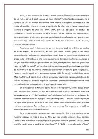 Assim, as oito gestantes de alto risco depositavam no filho atributos representativos
de um mal do corpo. O bebê ocupava um lugar falófaroXXVIII, significando agressivamente a
condição de falta da mulher, tornando-se fonte intensa de desprazer para essa mãe. Na
teoria psicanalítica, o bebê é sempre o significante da falta, uma presença material que
inscreve a imagem de uma falta (DOR, 1997), como já esclarecido no capítulo da
problemática. Quanto às usuárias em foco, sofriam com as falhas de seu próprio corpo,
como se sentissem o bebê como prova da possibilidade de uma falta eterna. É provável que
tenha sido esse o motivo de Demetra confundir o bebê com o “verme do bucho d’água”,
como ela mesma nomeou.
       Resgatando as vivências maternas, percebe-se que o bebê era sinônimo de traição,
de morte materna, de malformação, de perda por aborto. Atalanta gerou o filho como
símbolo de uma traição reprodutiva oriunda da imposição de seu parceiro que queria ser pai
a todo custo. Artêmis tinha o filho como representante do risco de morte materna, sendo a
relação mãe-bebê ameaçada pela diabetes. Inclusive, ela expressou o medo de que o filho
nascesse “MAL (formado)”: por trás da referência ao aspecto orgânico, sinalizava outro tipo
de malformação, os desarranjos interativos que serviram de cenário para sua gravidez.
Demetra também significava o bebê como suposto “MAL (formado)”, passível de se tornar
Mola Hidatiforme. E o peso desse atributo foi revelado na primeira expressão dela diante do
filho na incubadora - “ele é tão inofensivo” - como se o primeiro encontro entre mãe e bebê
contrariasse toda a simbologia antes produzida em torno do feto.
       Em contraposição às fantasias acerca de um “bebê agressivo”, havia o desejo de ser
mãe. Afinal, Atalanta resumia sua vida à arte de maternar e precisava de mais um bebê para
dar provas de que o HIV não lhe roubaria sua feminilidade; Artêmis insistia em se libertar de
sua mãe, ao buscar construir a própria família; Helena passou 11 anos de sua vida à procura
de alguém que pudesse ser o pai de seu bebê; Hera e Niké buscavam ser iguais a outras
mulheres procriadoras; Pala sonhava em ter uma menina; Reia encontrava no bebê as
chances de reconstruir sua história familiar.
       Então, essas usuárias conviviam com o sentimento de culpa, já que o próprio corpo
materno colocava em risco a saúde do filho que elas também amavam. Nesse sentido,
Demetra teve experiência de crise psíquica no pós-parto imediato, quando a fantasia de ter
um filho morto levou a usuária ao infantilismoXXIX. O “bebê - verme do bucho d’água”

                                                                                         116
 