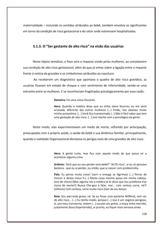maternalidade – incluindo os sentidos atribuídos ao bebê, também envolvia os significantes
em torno da condição de risco gestacional e do setor onde estivessem hospitalizadas.



       5.1.3. O “Ser gestante de alto risco” na visão das usuárias


       Neste tópico temático, o foco será o impacto vivido pelas mulheres, ao constatarem
sua condição de alto risco gestacional, além do que já vimos sobre a ligação entre o impacto
frente à notícia da gravidez e os simbolismos atribuídos ao nascituro.
       Ao receberem um diagnóstico que apontava o quadro de alto risco gravídico, as
usuárias ficavam em estado de choque e com sentimento de inferioridade, vendo-se uma
estranha entre as mulheres. E se reconheciam fragilizadas psicologicamente por essa razão.

                       Demetra: Foi uma coisa chocante.

                       Hera: Quando o médico disse que eu tinha útero bicorno, eu me senti
                       arrasada, diferente das outras mulheres (...) Então, isso abaixou muito
                       minha autoestima. [...] Você fica transtornada (...) Não é fácil saber que tem
                       uma gestação de alto risco. [...] Isso meche com o psicológico da gente.


       Deste modo, elas experimentavam um medo de morte, sofrendo por antecipação,
preocupadas com a própria saúde, a saúde do bebê e sua dinâmica familiar, principalmente,
quando a realidade Organizacional denotava os perigos reais de uma gravidez de alto risco.



                       Hera: A gente curte, mas fica com aquele medo de que possa vir a
                       acontecer alguma coisa.

                       Artêmis: ‘Será que eu vou perder esse bebê?’ ‘ALTO risco’, ai eu só pensava
                       besteira - que eu ia perder, ou então, que ia nascer com probleminha.

                       Pala: Eu penso muita coisa! (sorri e enxuga as lágrimas) (...) Penso de
                       morrer e deixar meus fi.(...) Muita coisa mesmo passa em minha cabeça.
                       (voz de choro) (Mas alguma vez a médica já te disse que teu problema traz
                       riscos de morte?) Nunca Che-gou a falar, mai... com certeza corre, né?!
                       (silêncio) Com certeza, corre muito risco (tom de voz baixo).

                       Reia: Sou paci-ente grave, né. Se eu fosse uma paciente NORmal, sem ser
                       de alto risco... (...) Eu tenho medo, porque (...) isso é um negócio perigoso,
                       ai, prá meu transtorno, ontem (...) escutei uns gritos, a moça tinha morrido,
                       justamente disso (hipertensão), ai pronto, eu fiquei mais nervosa ainda.

                                                                                                 118
 