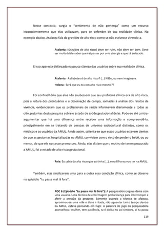 Nesse contexto, surgia o “sentimento de não pertença” como um recurso
inconscientemente que elas utilizavam, para se defender de sua realidade clínica. No
exemplo abaixo, Atalanta fala da gravidez de alto risco como se não estivesse vivendo-a.


                       Atalanta: (Gravidez de alto risco) deve ser ruim, não deve ser bom. Deve
                       ser muito triste saber que vai passar por uma cirurgia e que tá arriscado.



       E isso aparecia disfarçado na pouca clareza das usuárias sobre sua realidade clínica.


                       Atalanta: A diabetes é de alto risco? (...) Nãão, eu nem imaginava.

                       Helena: Será que eu to com alto risco mesmo?!


       Foi contraditório que elas não soubessem que seu problema clínico era de alto risco,
pois a leitura dos prontuários e a observação de campo, somadas à análise dos relatos de
vivência, evidenciaram que os profissionais de saúde informavam diariamente a todas as
oito gestantes desta pesquisa sobre o estado de saúde gestacional delas. Pode-se até contra-
argumentar que há uma diferença entre receber uma informação e compreendê-la,
principalmente em se tratando de pessoas de universo sociocultural distintos, como os
médicos e as usuárias da AMUL. Ainda assim, salienta-se que essas usuárias estavam cientes
de que as gestantes hospitalizadas na AMUL conviviam com o risco de perder o bebê, ou ao
menos, de que ele nascesse prematuro. Ainda, elas diziam que o motivo de terem procurado
a AMUL, foi o estado de alto risco gestacional.


                       Reia: Eu sabia do alto risco que eu tinha (...), meu filho eu vou ter na AMUL.


       Também, elas sinalizavam uma para a outra essa condição clínica, como se observa
no episódio “tu passa mal lá fora”.


                       ROC 6 (Episódio “tu passa mal lá fora”): A pesquisadora jogava dama com
                       uma usuária. Uma técnica de enfermagem pediu licença para interromper e
                       aferir a pressão da gestante. Somente quando a técnica se afastou,
                       aproximou-se uma mãe e disse irritada, não aguentar tanto tempo dentro
                       da AMUL, estava pensando em fugir. A parceira de jogo da pesquisadora
                       aconselhou: ‘mulher, tem paciência, tu é doida, tu vai simbora, aí tu passa

                                                                                                 119
 