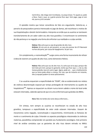 mal lá fora, não chega nem lá embaixo, na praça (risos). Te aqueta ai, pede
                       a Deus. Fazer o que, se a gente precisa ficar aqui. Vem jogar, joga aí com
                       ela, que eu já tô cansada.’


       O episódio mostra que tomar consciência do fato era angustiante. Salienta-se, a
parceira da pesquisadora parecia interessada no jogo de damas, até reconhecer o motivo de
sua hospitalização e desistir da brincadeira. Interpreta-se então que as usuárias se isentavam
transitoriamente de um saber sobre seu alto risco gravídico. E encontravam no sentimento
de não pertença e na negação uma forma de enfrentar sua realidade e a culpa sentida.

                       Helena: Não acho que eu seja de gravidez de alto risco.
                       Artêmis: Só vim prá cá, prá prevenir; se caso ele precisar de UTI Neonatal
                       na hora do parto, por causa de hipoglicemia. Só por isso.


       Em complemento, a racionalizaçãoXXX surgia como uma forma inconsciente de refutar
à ideia de viverem um quadro de alto risco, como demonstra Helena.


                       Helena: Não acho que sou de alto risco. Eu acho que só to aqui, porque não
                       tem leito prá mim; porque to gestante, tenho que ficar aqui. (...) Se eu não
                       tivesse grávida, tava em outro lugar. Agora, pode ser... que o medicamento
                       que eu tomo pode afetar a criança. Por isso, que de instante em instante,
                       eles (a equipe) podem tá nesse policiamento.


       E as usuárias esqueciam a especificidade de “EGAR”, não se evidenciando nos relatos
de vivência desorientação espacial por tempo prolongado de internamento ou quadro de
hospitalismoXXXI. Apenas se esqueciam ou diziam nunca terem sabido o nome do local onde
estavam internadas, sabendo apenas de que era uma enfermaria para grávidas da AMUL.


                       Hera: Não me lembro do nome dessa enfermaria...


       Em síntese, nem sempre as usuárias se reconheciam no estado de alto risco
gravídico, tampouco a especificidade do setor onde estavam internadas. Usavam de
mecanismos como negação, racionalização e esquecimento, minimizando as fantasias de
morte e o sentimento de culpa. Entender os aspectos psicológicos relacionados às vivências
maternas, possibilitou compreender em paralelo seu fundamento sociológico. Este primeiro
nível de análise constatou que as gestantes de alto risco davam entrada na AMUL
                                                                                               120
 