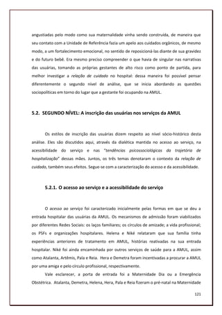 angustiadas pelo modo como sua maternalidade vinha sendo construída, de maneira que
seu contato com a Unidade de Referência fazia um apelo aos cuidados orgânicos, de mesmo
modo, a um fortalecimento emocional, no sentido de reposicioná-las diante de sua gravidez
e do futuro bebê. Era mesmo preciso compreender o que havia de singular nas narrativas
das usuárias, tomando as próprias gestantes de alto risco como ponto de partida, para
melhor investigar a relação de cuidado no hospital: dessa maneira foi possível pensar
diferentemente o segundo nível de análise, que se inicia abordando as questões
sociopolíticas em torno do lugar que a gestante foi ocupando na AMUL.



5.2. SEGUNDO NÍVEL: A inscrição das usuárias nos serviços da AMUL


       Os estilos de inscrição das usuárias dizem respeito ao nível sócio-histórico desta
análise. Eles são discutidos aqui, através da dialética mantida no acesso ao serviço, na
acessibilidade do serviço e nas “tendências psicossociológicas da trajetória de
hospitalização” dessas mães. Juntos, os três temas denotaram o contexto da relação de
cuidado, também seus efeitos. Segue-se com a caracterização do acesso e da acessibilidade.



       5.2.1. O acesso ao serviço e a acessibilidade do serviço


       O acesso ao serviço foi caracterizado inicialmente pelas formas em que se deu a
entrada hospitalar das usuárias da AMUL. Os mecanismos de admissão foram viabilizados
por diferentes Redes Sociais: os laços familiares; os círculos de amizade; a vida profissional;
os PSFs e organizações hospitalares. Helena e Niké relataram que sua família tinha
experiências anteriores de tratamento em AMUL, histórias reativadas na sua entrada
hospitalar. Niké foi ainda encaminhada por outros serviços de saúde para a AMUL, assim
como Atalanta, Artêmis, Pala e Reia. Hera e Demetra foram incentivadas a procurar a AMUL
por uma amiga e pelo círculo profissional, respectivamente.
       Vale esclarecer, a porta de entrada foi a Maternidade Dia ou a Emergência
Obstétrica. Atalanta, Demetra, Helena, Hera, Pala e Reia fizeram o pré-natal na Maternidade

                                                                                           121
 
