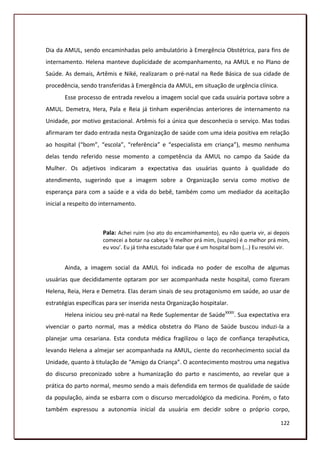 Dia da AMUL, sendo encaminhadas pelo ambulatório à Emergência Obstétrica, para fins de
internamento. Helena manteve duplicidade de acompanhamento, na AMUL e no Plano de
Saúde. As demais, Artêmis e Niké, realizaram o pré-natal na Rede Básica de sua cidade de
procedência, sendo transferidas à Emergência da AMUL, em situação de urgência clínica.
       Esse processo de entrada revelou a imagem social que cada usuária portava sobre a
AMUL. Demetra, Hera, Pala e Reia já tinham experiências anteriores de internamento na
Unidade, por motivo gestacional. Artêmis foi a única que desconhecia o serviço. Mas todas
afirmaram ter dado entrada nesta Organização de saúde com uma ideia positiva em relação
ao hospital (“bom”, “escola”, “referência” e “especialista em criança”), mesmo nenhuma
delas tendo referido nesse momento a competência da AMUL no campo da Saúde da
Mulher. Os adjetivos indicaram a expectativa das usuárias quanto à qualidade do
atendimento, sugerindo que a imagem sobre a Organização servia como motivo de
esperança para com a saúde e a vida do bebê, também como um mediador da aceitação
inicial a respeito do internamento.



                      Pala: Achei ruim (no ato do encaminhamento), eu não queria vir, ai depois
                      comecei a botar na cabeça ‘é melhor prá mim, (suspiro) é o melhor prá mim,
                      eu vou’. Eu já tinha escutado falar que é um hospital bom (...) Eu resolvi vir.


       Ainda, a imagem social da AMUL foi indicada no poder de escolha de algumas
usuárias que decididamente optaram por ser acompanhada neste hospital, como fizeram
Helena, Reia, Hera e Demetra. Elas deram sinais de seu protagonismo em saúde, ao usar de
estratégias específicas para ser inserida nesta Organização hospitalar.
       Helena iniciou seu pré-natal na Rede Suplementar de SaúdeXXXII. Sua expectativa era
vivenciar o parto normal, mas a médica obstetra do Plano de Saúde buscou induzi-la a
planejar uma cesariana. Esta conduta médica fragilizou o laço de confiança terapêutica,
levando Helena a almejar ser acompanhada na AMUL, ciente do reconhecimento social da
Unidade, quanto à titulação de “Amigo da Criança”. O acontecimento mostrou uma negativa
do discurso preconizado sobre a humanização do parto e nascimento, ao revelar que a
prática do parto normal, mesmo sendo a mais defendida em termos de qualidade de saúde
da população, ainda se esbarra com o discurso mercadológico da medicina. Porém, o fato
também expressou a autonomia inicial da usuária em decidir sobre o próprio corpo,

                                                                                                 122
 