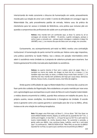 interiorizando de modo consciente o discurso da humanização em saúde, provavelmente
movida pela sua relação de amor com o bebê. E ciente da dificuldade em conseguir vaga na
Maternidade Dia, pelo procedimento padrão de entrada, Helena usou da prática do
clientelismo para ter acesso à Unidade de Referência, uma prática que inclusive põe em
questão o compromisso dos profissionais de saúde com os princípios do SUS.

                      Helena: meu marido tem um conhecido aqui, ai disse ‘ô, vamos lá, vê se
                      consegue um encaixe na AMUL’. Ai pronto, a gente conseguiu, porque o
                      certo é para a consulta ser... porque quem consegue o cadastro é daqui há
                      UM MÊS, mas (...) no mesmo dia que ele falou com um amigo, me consultei.



       Curiosamente, seu acompanhamento pré-natal na AMUL revelou uma contradição
institucional. A humanização do parto normal foi sentida por Helena como algo impositivo,
uma prática autoritária na Saúde Pública. Isso a deixou em posição intermediária entre
aderir à assistência nesta Unidade ou à proposta de cobertura privada para cesariana. Sua
história gestacional foi então marcada pela duplicidade na assistência.


                      Helena: eu queria mesmo é ficar sem o plano, parar de pagar. Mas (...)
                      também eu morro de medo, de chegar na hora de ter a criança; (...) eu
                      também vejo esse lado, às vezes, o médico força muito fazer normal. (...) A
                      sobrinha do meu marido tem problema até hoje por causa disso. Demorou
                      demais, forçou muito, ai quando nasceu, teve falta de oxigênio.


       Ainda quanto à dificuldade de vaga na Maternidade Dia e o interesse das usuárias em
fazer parte dos cuidados da Organização, Reia estabeleceu um pacto mantido por nove anos
com a ginecologista que acompanhava os pré-natais de Reia em outro hospital-maternidade:
a médica deveria encaminhá-la à AMUL, quando Reia estivesse em trabalho de parto. Ou a
própria usuária, nessas condições, iria diretamente à Emergência da Unidade. O acordo
servia à gestante como uma suposta garantia e autorização para dar à luz na AMUL, afinal,
tratava-se de uma relação de confiança terapêutica.


                      Reia: Prá pegar uma ficha aqui, só Deus! (...) Ai eu disse: “Ah! Vou fazer na
                      (outra Maternidade) mesmo, depois, eu venho prá cá, quando for ter!” Ai (...)
                      venho prá triagem, é mais fácil. (...) O que foi que eu fiz? Fiz o pré-natal na
                      (outra maternidade). Ai, minha doutora disse: ‘Se aumentar a pressão, a
                      gente volta pra AMUL, mas continua baixa, tudinho, você faz o pré-natal
                      aqui’. Eu continuei lá... MAS EU DIZIA A ELA: “Meu filho, eu vou ter na AMUL!
                      Quando for no final, eu quero que a senhora me encaminhe pra AMUL!”
                                                                                                 123
 