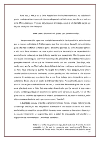 Para Reia, a AMUL era o único hospital que lhe inspirava confiança no trabalho de
parto, tendo em vista o quadro de hipertensão gestacional dela. Ainda, seu discurso indicava
uma diferenciação dos níveis de complexidade em saúde. Aliada a tal distinção, surgia seu
laço de amor para com o hospital.


                       Reia: A AMUL só atende caso grave.(...) Eu gosto muito daqui.


       Na contrapartida, a gestante estabelecia uma relação de dependência, assim lutando
por se manter na Unidade. A Análise sugeriu que Reia necessitava da AMUL como condição
para esta mãe não falhar na hora do parto. Em outras palavras, ela temia fracassar perante
o alto risco desse momento de corte e perda simbólica. Essa relação de dependência foi
possivelmente instaurada na Sala de Parto, quando teve sua primeira filha. Recordou-se de
que quase não conseguira sobreviver naquele parto, precisando de cuidados intensivos no
puerperio imediato. A frase que lhe teria marcado foi dita pela obstetra: “faça força, mãe,
senão morre você e sua filha”. A função simbólica desta frase resultou no sofrimento intenso
de Reia. Nove anos depois, quando na posição de narradora, nesta pesquisa, Reia relatou
aquele episódio com muito sofrimento, choro e pedido para não continuar a falar sobre o
assunto. O sentido que a gestante deu a essa frase indicou certa intolerância entre a
autonomia de dar à luz a um bebê e a dinâmica vida-morte. Provavelmente, estava inserido
nisso a construção da maternalidade de Reia, a ponto dela desenvolver para com a AMUL
uma relação de amor e ódio. Reia era grata à Organização por lhe garantir a vida; mas a
usuária também guardava um ressentimento por se sentir aprisionada à AMUL. Ter um filho
para Reia era sinônimo de hipertensão arterial, por decorrência, de precisar da AMUL, onde
viveu uma experiência de parto que nomeou como “horrível”.
       A dualidade pareceu evidente no preenchimento da ficha de entrada na Emergência.
Ao se dirigir à recepção, Reia não precisou dizer todos os seus dados cadastrais, mas apenas
confirmá-los ou corrigi-los, porque AMUL tinha seu nome no cadastro de usuárias do serviço.
A usuária inicialmente se surpreendeu com o poder de organização instrumental e a
capacidade de acolhimento da Unidade de Referência.


                       Reia: Eu já tenho meu prontuário aqui, desde os 9 anos. Ai pronto, fica tudo
                       arquivado. (...) (o que te representa esse arquivamento?) Ótimo! A
                       prioridade, né. Porque assim, ‘não, ela já teve esse aqui’ né, tudinho, eu sei
                                                                                                 124
 