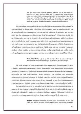 que aqui, sei lá! Uma coisa tão estranha prá mim, não sei nem explicar. É
                       estranho. (O que é estranho?) Incrivel! Eu cheguei aqui, desse menino,
                       tinha meu nome há 9 anos atrás, ela puxou no computador, tava lá, eu
                       disse ‘que coisa!’ (...) Eles guarda (...). Então, isso prá eles é importante,
                       porque eles deixa lá, arquivado. ‘Você ainda tá nesse lugar?’ ‘Não’. Tava lá
                       nome de pai, tudo. Você faz só o básico, sua mesma ficha continua.


       Por outro lado, ter o privilégio de ser reconhecida como usuária da AMUL, através de
uma identidade na Saúde, soou estranho a Reia. Em parte, pode-se questionar se ela não
seria acostumada com gestos como esse na sua vida cotidiana, de perceber que tem um
outro que lhe arquiva na memória, porque Reia “é importante”. Talvez ainda, tenha sido
confuso perceber que esse gesto partira de uma Organização pública em saúde, levando em
conta as deficiências históricas deste setor. Além disso, o gesto acolhedor parecia sufocante,
pois reafirmava o aprisionamento que ela havia instituído para com a AMUL. Reia se sentia
sufocada pelo reconhecimento de usuária da AMUL, uma vez que a relação vivida com
Unidade a fazia reeditar uma experiência dolorosa e não ressignificada até então, motivo
pelo qual a gestante se empenhara para que seus partos só ocorressem nesta Maternidade.


                       Reia: POR MEDO, (...) só queria ter aqui. Fazia o pré-natal naquela
                       maternidade, mas minhas contração do pré-parto, eu corria práqui.


       No geral, formava-se então uma unidade entre a autonomia das usuárias em escolher
a AMUL e a dependência delas para com a Organização. Uma dependência desencadeada
por fatores estressores, relacionados a sua produção de saúde, às experiências prévias e à
construção de sua maternalidade. Nesse conjunto, era mediada por elementos
desagregadores (o reconhecimento da Unidade era vivido por Reia como reativação de uma
experiência dolorosa e que acusava o risco de seu fracasso), ou por elementos agregadores
(Helena procurou a Unidade porque entendia que esta praticava a humanização em Saúde).
       Por outro lado, o estilo de admissão interferia decisivamente no posicionamento da
gestante de alto risco dentro da AMUL. Quando Artêmis saiu da Emergência Obstétrica e foi
direcionada à Sala de Pré-parto, por motivo de não haver vaga em EGAR, essa transferência
se deu de maneira que a usuária sentiu-se desprotegida e desprovida de autonomia.


                       Artêmis: A primeira impressão, eu disse ‘meu Deus do Céu, eu vou ficar
                       presa aqui dentro!’ Primeiro, quando eu entrei, ela (funcionária) disse logo:

                                                                                                 125
 