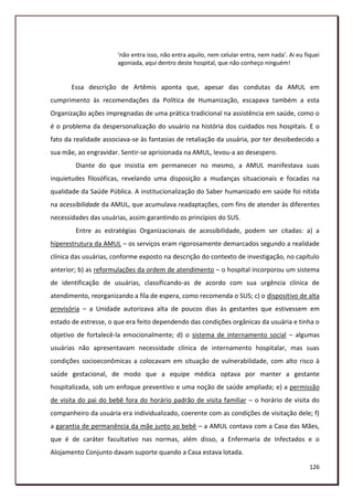 ‘não entra isso, não entra aquilo, nem celular entra, nem nada’. Ai eu fiquei
                       agoniada, aqui dentro deste hospital, que não conheço ninguém!


       Essa descrição de Artêmis aponta que, apesar das condutas da AMUL em
cumprimento às recomendações da Política de Humanização, escapava também a esta
Organização ações impregnadas de uma prática tradicional na assistência em saúde, como o
é o problema da despersonalização do usuário na história dos cuidados nos hospitais. E o
fato da realidade associava-se às fantasias de retaliação da usuária, por ter desobedecido a
sua mãe, ao engravidar. Sentir-se aprisionada na AMUL, levou-a ao desespero.
        Diante do que insistia em permanecer no mesmo, a AMUL manifestava suas
inquietudes filosóficas, revelando uma disposição a mudanças situacionais e focadas na
qualidade da Saúde Pública. A institucionalização do Saber humanizado em saúde foi nítida
na acessibilidade da AMUL, que acumulava readaptações, com fins de atender às diferentes
necessidades das usuárias, assim garantindo os princípios do SUS.
        Entre as estratégias Organizacionais de acessibilidade, podem ser citadas: a) a
hiperestrutura da AMUL – os serviços eram rigorosamente demarcados segundo a realidade
clínica das usuárias, conforme exposto na descrição do contexto de investigação, no capítulo
anterior; b) as reformulações da ordem de atendimento – o hospital incorporou um sistema
de identificação de usuárias, classificando-as de acordo com sua urgência clínica de
atendimento, reorganizando a fila de espera, como recomenda o SUS; c) o dispositivo de alta
provisória – a Unidade autorizava alta de poucos dias às gestantes que estivessem em
estado de estresse, o que era feito dependendo das condições orgânicas da usuária e tinha o
objetivo de fortalecê-la emocionalmente; d) o sistema de internamento social – algumas
usuárias não apresentavam necessidade clínica de internamento hospitalar, mas suas
condições socioeconômicas a colocavam em situação de vulnerabilidade, com alto risco à
saúde gestacional, de modo que a equipe médica optava por manter a gestante
hospitalizada, sob um enfoque preventivo e uma noção de saúde ampliada; e) a permissão
de visita do pai do bebê fora do horário padrão de visita familiar – o horário de visita do
companheiro da usuária era individualizado, coerente com as condições de visitação dele; f)
a garantia de permanência da mãe junto ao bebê – a AMUL contava com a Casa das Mães,
que é de caráter facultativo nas normas, além disso, a Enfermaria de Infectados e o
Alojamento Conjunto davam suporte quando a Casa estava lotada.

                                                                                                126
 