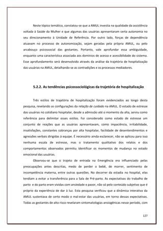 Neste tópico temático, constatou-se que a AMUL investia na qualidade da assistência
voltada à Saúde da Mulher e que algumas das usuárias apresentaram certa autonomia no
seu direcionamento à Unidade de Referência. Por outro lado, forças de dependência
atuavam no processo de autonomização, sejam geradas pela própria AMUL, ou pelo
arcabouço psicossocial das gestantes. Portanto, vale aprofundar essa ambiguidade,
enquanto uma característica associada aos domínios de acesso e acessibilidade do sistema.
Esse aprofundamento será desenvolvido através da análise da trajetória de hospitalização
das usuárias na AMUL, detalhando-se as contradições e os processos mediadores.




       5.2.2. As tendências psicossociológicas da trajetória de hospitalização


       Três estilos de trajetória de hospitalização foram evidenciados ao longo desta
pesquisa, revelando as configurações da relação de cuidado na AMUL. O estado de estresse
das usuárias no cotidiano hospitalar, desde a admissão até o momento da alta, serviu como
referência para delimitar esses estilos. Foi considerado como estado de estresse um
conjunto de reações que as usuárias apresentavam, como impaciência, irritabilidade,
insatisfações, constantes cobranças por alta hospitalar, facilidade de desentendimentos e
agressões verbais dirigidas à equipe. É necessário ainda esclarecer, não se aplicou para isso
nenhuma escala de estresse, mas o tratamento qualitativo dos relatos e dos
comportamentos observados permitiu identificar os momentos de mudança no estado
emocional das usuárias.
       Observou-se que o trajeto de entrada na Emergência era influenciado pelas
preocupações antes descritas, medo de perder o bebê, de morrer, sentimento de
incompetência materna, entre outras questões. No decorrer da estadia no hospital, elas
tendiam a evitar a transferência para a Sala de Pré-parto. As expectativas do trabalho de
parto e do parto eram vividas com ansiedade e pavor, não só pelo conteúdo subjetivo que é
próprio da experiência de dar à luz. Esta pesquisa verificou que a dinâmica interativa da
AMUL sustentava de certo modo o mal-estar das usuárias, em torno dessas expectativas.
Todas as gestantes de alto risco revelaram sintomatologias ansiogênicas nesse período, com


                                                                                         127
 