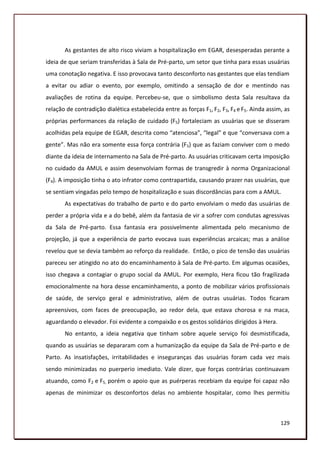 As gestantes de alto risco viviam a hospitalização em EGAR, desesperadas perante a
ideia de que seriam transferidas à Sala de Pré-parto, um setor que tinha para essas usuárias
uma conotação negativa. E isso provocava tanto desconforto nas gestantes que elas tendiam
a evitar ou adiar o evento, por exemplo, omitindo a sensação de dor e mentindo nas
avaliações de rotina da equipe. Percebeu-se, que o simbolismo desta Sala resultava da
relação de contradição dialética estabelecida entre as forças F1, F2, F3, F4 e F5. Ainda assim, as
próprias performances da relação de cuidado (F5) fortaleciam as usuárias que se disseram
acolhidas pela equipe de EGAR, descrita como “atenciosa”, “legal” e que “conversava com a
gente”. Mas não era somente essa força contrária (F5) que as faziam conviver com o medo
diante da ideia de internamento na Sala de Pré-parto. As usuárias criticavam certa imposição
no cuidado da AMUL e assim desenvolviam formas de transgredir à norma Organizacional
(F4). A imposição tinha o ato infrator como contrapartida, causando prazer nas usuárias, que
se sentiam vingadas pelo tempo de hospitalização e suas discordâncias para com a AMUL.
       As expectativas do trabalho de parto e do parto envolviam o medo das usuárias de
perder a própria vida e a do bebê, além da fantasia de vir a sofrer com condutas agressivas
da Sala de Pré-parto. Essa fantasia era possivelmente alimentada pelo mecanismo de
projeção, já que a experiência de parto evocava suas experiências arcaicas; mas a análise
revelou que se devia também ao reforço da realidade. Então, o pico de tensão das usuárias
pareceu ser atingido no ato do encaminhamento à Sala de Pré-parto. Em algumas ocasiões,
isso chegava a contagiar o grupo social da AMUL. Por exemplo, Hera ficou tão fragilizada
emocionalmente na hora desse encaminhamento, a ponto de mobilizar vários profissionais
de saúde, de serviço geral e administrativo, além de outras usuárias. Todos ficaram
apreensivos, com faces de preocupação, ao redor dela, que estava chorosa e na maca,
aguardando o elevador. Foi evidente a compaixão e os gestos solidários dirigidos à Hera.
       No entanto, a ideia negativa que tinham sobre aquele serviço foi desmistificada,
quando as usuárias se depararam com a humanização da equipe da Sala de Pré-parto e de
Parto. As insatisfações, irritabilidades e inseguranças das usuárias foram cada vez mais
sendo minimizadas no puerperio imediato. Vale dizer, que forças contrárias continuavam
atuando, como F2 e F5, porém o apoio que as puérperas recebiam da equipe foi capaz não
apenas de minimizar os desconfortos delas no ambiente hospitalar, como lhes permitiu



                                                                                              129
 