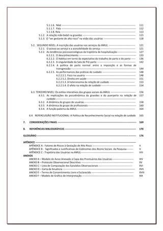 5.1.1.6. Niké ----------------------------------------------------------------------------------------      111
                        5.1.1.7. Pala -----------------------------------------------------------------------------------------     112
                        5.1.1.8. Reia -----------------------------------------------------------------------------------------     113
                 5.1.2. A relação mãe-bebê na gravidez ---------------------------------------------------------------              115
                 5.1.3. O “ser gestante de alto risco” na visão das usuárias --------------------------------------                 118

        5.2. SEGUNDO NÍVEL: A inscrição das usuárias nos serviços da AMUL --------------------------------                          121
              5.2.1. O acesso ao serviço e a acessibilidade do serviço -----------------------------------------                    121
              5.2.2. As tendências psicossociológicas da trajetória de hospitalização-----------------------                        127
                     6.2.2.1. O desconhecimento --------------------------------------------------------------------                133
                     6.2.2.2. O habitus em torno da expectativa do trabalho de parto e do parto -----                               136
                     6.2.2.3. A singularidade da Sala de Pré-parto ----------------------------------------------                   142
                     6.2.2.4. A política de parto normal: entre a imposição e as formas de
                              transgressão------------------------------------------------------------------------------            144
                     6.2.2.5. As performances das práticas de cuidado ----------------------------------------                      148
                              6.2.2.5.1. Foco na usuária ------------------------------------------------------------               148
                              6.2.2.5.2. Direito em saúde-----------------------------------------------------------                151
                              6.2.2.5.3. A heteronomia da relação de cuidado ------------------------------                         153
                              6.2.2.5.4. O afeto na relação de cuidado------------------------------------------                    154

        6.3. TERCEIRO NIVEL: Os estilos interativos dos grupos sociais da AMUL ------------------------------                       156
               6.3.1. As implicações da psicodinâmica da gravidez e do puerperio na relação de                                      157
                      cuidado -----------------------------------------------------------------------------------------------
               6.3.2. A dinâmica do grupos de usuárias -------------------------------------------------------------                158
               6.3.3. A dinâmica do grupo de profissionais----------------------------------------------------------                160
               6.3.4. A função paterna da AMUL ---------------------------------------------------------------------                164

      6.4. REPERCUSSÃO INSTITUCIONAL: A Política de Reconhecimento Social na relação de cuidado                                     165

7.     CONSIDERAÇÕES FINAIS ----------------------------------------------------------------------------------------------          169

8.     REFERÊNCIAS BIBLIOGRÁFICAS -------------------------------------------------------------------------------------             170

GLOSSÁRIO ----------------------------------------------------------------------------------------------------------------------    176

APÊNDICE ------------------------------------------------------------------------------------------------------------------------
    APÊNDICE A - Fatores de Riscos à Gestação de Alto Risco -------------------------------------------------                       II
    APÊNDICE B - Significados e Justificativas de Codinomes dos Atores Sociais da Pesquisa--------                                  V
    APÊNDICE C - Trajetória das Usuárias na AMUL---------------------------------------------------------------                     VIII
ANEXOS
    ANEXO A – Modelo do Aviso Anexado à Capa dos Prontuários das Usuárias--------------------------                                 XIV
    ANEXO B – Protocolo Observacional Descritivo --------------------------------------------------------------                     XV
    ANEXO C – Lista de Computação dos Episódios Observacionais ----------------------------------------                             XVI
    ANEXO D – Carta de Anuência --------------------------------------------------------------------------------------              XVII
    ANEXO E – Termo de Consentimento Livre e Esclarecido --------------------------------------------------                         XVIII
    ANEXO F – Modelo de Gráfico de Interpretação -------------------------------------------------------------                      XIX




                                                                                                                                            13
 