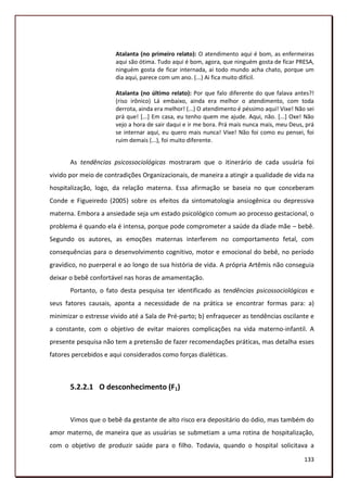 Atalanta (no primeiro relato): O atendimento aqui é bom, as enfermeiras
                       aqui são ótima. Tudo aqui é bom, agora, que ninguém gosta de ficar PRESA,
                       ninguém gosta de ficar internada, ai todo mundo acha chato, porque um
                       dia aqui, parece com um ano. (...) Ai fica muito difícil.

                       Atalanta (no último relato): Por que falo diferente do que falava antes?!
                       (riso irônico) Lá embaixo, ainda era melhor o atendimento, com toda
                       derrota, ainda era melhor! (...) O atendimento é péssimo aqui! Vixe! Não sei
                       prá que! [...] Em casa, eu tenho quem me ajude. Aqui, não. [...] Oxe! Não
                       vejo a hora de sair daqui e ir me bora. Prá mais nunca mais, meu Deus, prá
                       se internar aqui, eu quero mais nunca! Vixe! Não foi como eu pensei, foi
                       ruim demais (...), foi muito diferente.


       As tendências psicossociológicas mostraram que o itinerário de cada usuária foi
vivido por meio de contradições Organizacionais, de maneira a atingir a qualidade de vida na
hospitalização, logo, da relação materna. Essa afirmação se baseia no que conceberam
Conde e Figueiredo (2005) sobre os efeitos da sintomatologia ansiogênica ou depressiva
materna. Embora a ansiedade seja um estado psicológico comum ao processo gestacional, o
problema é quando ela é intensa, porque pode comprometer a saúde da díade mãe – bebê.
Segundo os autores, as emoções maternas interferem no comportamento fetal, com
consequências para o desenvolvimento cognitivo, motor e emocional do bebê, no período
gravídico, no puerperal e ao longo de sua história de vida. A própria Artêmis não conseguia
deixar o bebê confortável nas horas de amamentação.
       Portanto, o fato desta pesquisa ter identificado as tendências psicossociológicas e
seus fatores causais, aponta a necessidade de na prática se encontrar formas para: a)
minimizar o estresse vivido até a Sala de Pré-parto; b) enfraquecer as tendências oscilante e
a constante, com o objetivo de evitar maiores complicações na vida materno-infantil. A
presente pesquisa não tem a pretensão de fazer recomendações práticas, mas detalha esses
fatores percebidos e aqui considerados como forças dialéticas.



       5.2.2.1 O desconhecimento (F1)


       Vimos que o bebê da gestante de alto risco era depositário do ódio, mas também do
amor materno, de maneira que as usuárias se submetiam a uma rotina de hospitalização,
com o objetivo de produzir saúde para o filho. Todavia, quando o hospital solicitava a
                                                                                               133
 
