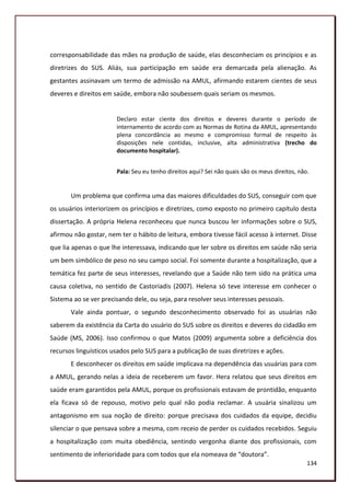 corresponsabilidade das mães na produção de saúde, elas desconheciam os princípios e as
diretrizes do SUS. Aliás, sua participação em saúde era demarcada pela alienação. As
gestantes assinavam um termo de admissão na AMUL, afirmando estarem cientes de seus
deveres e direitos em saúde, embora não soubessem quais seriam os mesmos.


                       Declaro estar ciente dos direitos e deveres durante o período de
                       internamento de acordo com as Normas de Rotina da AMUL, apresentando
                       plena concordância ao mesmo e compromisso formal de respeito às
                       disposições nele contidas, inclusive, alta administrativa (trecho do
                       documento hospitalar).


                       Pala: Seu eu tenho direitos aqui? Sei não quais são os meus direitos, não.


       Um problema que confirma uma das maiores dificuldades do SUS, conseguir com que
os usuários interiorizem os princípios e diretrizes, como exposto no primeiro capítulo desta
dissertação. A própria Helena reconheceu que nunca buscou ler informações sobre o SUS,
afirmou não gostar, nem ter o hábito de leitura, embora tivesse fácil acesso à internet. Disse
que lia apenas o que lhe interessava, indicando que ler sobre os direitos em saúde não seria
um bem simbólico de peso no seu campo social. Foi somente durante a hospitalização, que a
temática fez parte de seus interesses, revelando que a Saúde não tem sido na prática uma
causa coletiva, no sentido de Castoriadis (2007). Helena só teve interesse em conhecer o
Sistema ao se ver precisando dele, ou seja, para resolver seus interesses pessoais.
       Vale ainda pontuar, o segundo desconhecimento observado foi as usuárias não
saberem da existência da Carta do usuário do SUS sobre os direitos e deveres do cidadão em
Saúde (MS, 2006). Isso confirmou o que Matos (2009) argumenta sobre a deficiência dos
recursos linguísticos usados pelo SUS para a publicação de suas diretrizes e ações.
       E desconhecer os direitos em saúde implicava na dependência das usuárias para com
a AMUL, gerando nelas a ideia de receberem um favor. Hera relatou que seus direitos em
saúde eram garantidos pela AMUL, porque os profissionais estavam de prontidão, enquanto
ela ficava só de repouso, motivo pelo qual não podia reclamar. A usuária sinalizou um
antagonismo em sua noção de direito: porque precisava dos cuidados da equipe, decidiu
silenciar o que pensava sobre a mesma, com receio de perder os cuidados recebidos. Seguiu
a hospitalização com muita obediência, sentindo vergonha diante dos profissionais, com
sentimento de inferioridade para com todos que ela nomeava de “doutora”.
                                                                                                134
 