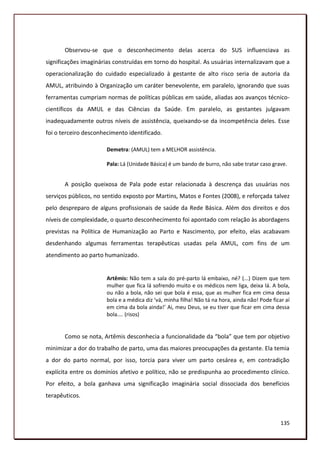 Observou-se que o desconhecimento delas acerca do SUS influenciava as
significações imaginárias construídas em torno do hospital. As usuárias internalizavam que a
operacionalização do cuidado especializado à gestante de alto risco seria de autoria da
AMUL, atribuindo à Organização um caráter benevolente, em paralelo, ignorando que suas
ferramentas cumpriam normas de políticas públicas em saúde, aliadas aos avanços técnico-
científicos da AMUL e das Ciências da Saúde. Em paralelo, as gestantes julgavam
inadequadamente outros níveis de assistência, queixando-se da incompetência deles. Esse
foi o terceiro desconhecimento identificado.

                       Demetra: (AMUL) tem a MELHOR assistência.

                       Pala: Lá (Unidade Básica) é um bando de burro, não sabe tratar caso grave.


       A posição queixosa de Pala pode estar relacionada à descrença das usuárias nos
serviços públicos, no sentido exposto por Martins, Matos e Fontes (2008), e reforçada talvez
pelo despreparo de alguns profissionais de saúde da Rede Básica. Além dos direitos e dos
níveis de complexidade, o quarto desconhecimento foi apontado com relação às abordagens
previstas na Política de Humanização ao Parto e Nascimento, por efeito, elas acabavam
desdenhando algumas ferramentas terapêuticas usadas pela AMUL, com fins de um
atendimento ao parto humanizado.


                       Artêmis: Não tem a sala do pré-parto lá embaixo, né? (...) Dizem que tem
                       mulher que fica lá sofrendo muito e os médicos nem liga, deixa lá. A bola,
                       ou não a bola, não sei que bola é essa, que as mulher fica em cima dessa
                       bola e a médica diz ‘vá, minha filha! Não tá na hora, ainda não! Pode ficar aí
                       em cima da bola ainda!’ Ai, meu Deus, se eu tiver que ficar em cima dessa
                       bola.... (risos)


       Como se nota, Artêmis desconhecia a funcionalidade da “bola” que tem por objetivo
minimizar a dor do trabalho de parto, uma das maiores preocupações da gestante. Ela temia
a dor do parto normal, por isso, torcia para viver um parto cesárea e, em contradição
explícita entre os domínios afetivo e político, não se predispunha ao procedimento clínico.
Por efeito, a bola ganhava uma significação imaginária social dissociada dos benefícios
terapêuticos.



                                                                                                 135
 