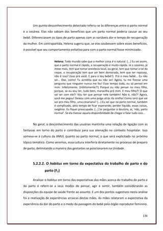 Um quinto desconhecimento detectado referiu-se às diferenças entre o parto normal
e a cesárea. Elas não sabiam dos benefícios que um parto normal poderia causar ao seu
bebê. Diferenciavam os tipos de parto apenas com as variáveis dor e tempo de recuperação
da mulher. Em contrapartida, Helena sugeriu que, se elas soubessem sobre esses benefícios,
é possível que seu comportamento evitativo para com o parto normal fosse minimizado.


                      Helena: Todo mundo sabe que a melhor coisa é o natural. [...] Eu sei assim,
                      que o parto normal é rápido, a recuperação é muito rápida. Já o cesáreo, já
                      mexe mais, tem que tomar anestesia local, ou geral, tem que tomar a tal da
                      raque, a recuperação tem que ser bem demorada, tem que ter repouso,
                      não é isso? (Isso prá você. E para o teu bebê?) Prá o meu bebê... Eu não
                      sei... Oxe, como! Tu acredita que eu não sei! Agora, tu me fizesse uma
                      pergunta que ninguém nunca me fez! Esse tempo todo, eu só pensei em
                      mim. Infelizmente. (Infelizmente?!) Porque eu não pensei no meu filho,
                      porque, se eu vou ter, tudo bem, maravilha prá mim. E meu filho?! O que
                      vai ser com ele?! Vou ter que pensar nele também! Não é, não?! Agora,
                      você me pegou! Deixou com uma pulga atrás da orelha! Como será que vai
                      ser pro meu filho, uma cesariana? (...) Eu sei que no parto normal, também
                      é complicado, pelo tempo de ficar esperando, perder líquido, essas coisas,
                      oxigênio. Eu fiquei preocupada. *...+ Se perguntar à doutora, ai, ‘não, parto
                      normal’. Se ela tivesse aquela disponibilidade de chegar e falar tudo isso...


       No geral, o desconhecimento das usuárias mantinha uma relação de ligação com as
fantasias em torno do parto e contribuía para sua alienação no contexto hospitalar. Isso
somava-se à cultura da AMUL quanto ao parto normal, o que será explicitado no próximo
tópico temático. Como veremos, essa cultura interferia diretamente no processo de preparo
de parto, delimitando a maneira das gestantes se posicionarem na Unidade.



       5.2.2.2. O habitus em torno da expectativa do trabalho de parto e do
               parto (F2)

       Analisar o habitus em torno das expectativas das mães acerca do trabalho de parto e
do parto é referir-se a seus modos de pensar, agir e sentir, também considerando as
disposições da equipe de saúde frente ao assunto. E um dos pontos sugestivos nesta análise
foi a reativação de experiências arcaicas destas mães. As mães relataram a expectativa da
experiência da dor do parto e o medo da passagem do bebê pelo órgão reprodutor feminino.


                                                                                               136
 