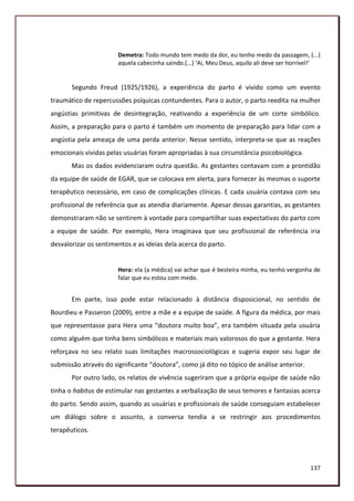 Demetra: Todo mundo tem medo da dor, eu tenho medo da passagem, (...)
                       aquela cabecinha saindo.(...) ‘Ai, Meu Deus, aquilo ali deve ser horrível!’


       Segundo Freud (1925/1926), a experiência do parto é vivido como um evento
traumático de repercussões psíquicas contundentes. Para o autor, o parto reedita na mulher
angústias primitivas de desintegração, reativando a experiência de um corte simbólico.
Assim, a preparação para o parto é também um momento de preparação para lidar com a
angústia pela ameaça de uma perda anterior. Nesse sentido, interpreta-se que as reações
emocionais vividas pelas usuárias foram apropriadas à sua circunstância psicobiológica.
       Mas os dados evidenciaram outra questão. As gestantes contavam com a prontidão
da equipe de saúde de EGAR, que se colocava em alerta, para fornecer às mesmas o suporte
terapêutico necessário, em caso de complicações clínicas. E cada usuária contava com seu
profissional de referência que as atendia diariamente. Apesar dessas garantias, as gestantes
demonstraram não se sentirem à vontade para compartilhar suas expectativas do parto com
a equipe de saúde. Por exemplo, Hera imaginava que seu profissional de referência iria
desvalorizar os sentimentos e as ideias dela acerca do parto.


                       Hera: ela (a médica) vai achar que é besteira minha, eu tenho vergonha de
                       falar que eu estou com medo.


       Em parte, isso pode estar relacionado à distância disposicional, no sentido de
Bourdieu e Passeron (2009), entre a mãe e a equipe de saúde. A figura da médica, por mais
que representasse para Hera uma “doutora muito boa”, era também situada pela usuária
como alguém que tinha bens simbólicos e materiais mais valorosos do que a gestante. Hera
reforçava no seu relato suas limitações macrossociológicas e sugeria expor seu lugar de
submissão através do significante “doutora”, como já dito no tópico de análise anterior.
       Por outro lado, os relatos de vivência sugeriram que a própria equipe de saúde não
tinha o habitus de estimular nas gestantes a verbalização de seus temores e fantasias acerca
do parto. Sendo assim, quando as usuárias e profissionais de saúde conseguiam estabelecer
um diálogo sobre o assunto, a conversa tendia a se restringir aos procedimentos
terapêuticos.




                                                                                              137
 