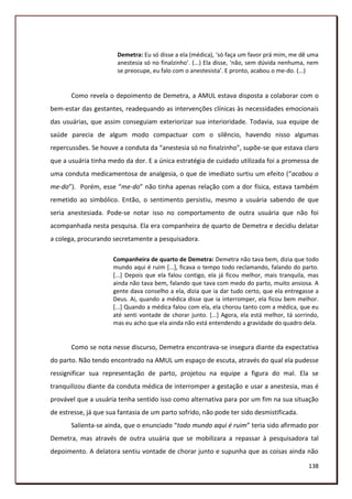 Demetra: Eu só disse a ela (médica), ‘só faça um favor prá mim, me dê uma
                       anestesia só no finalzinho’. (...) Ela disse, ‘não, sem dúvida nenhuma, nem
                       se preocupe, eu falo com o anestesista’. E pronto, acabou o me-do. (...)


       Como revela o depoimento de Demetra, a AMUL estava disposta a colaborar com o
bem-estar das gestantes, readequando as intervenções clínicas às necessidades emocionais
das usuárias, que assim conseguiam exteriorizar sua interioridade. Todavia, sua equipe de
saúde parecia de algum modo compactuar com o silêncio, havendo nisso algumas
repercussões. Se houve a conduta da “anestesia só no finalzinho”, supõe-se que estava claro
que a usuária tinha medo da dor. E a única estratégia de cuidado utilizada foi a promessa de
uma conduta medicamentosa de analgesia, o que de imediato surtiu um efeito (“acabou o
me-do”). Porém, esse “me-do” não tinha apenas relação com a dor física, estava também
remetido ao simbólico. Então, o sentimento persistiu, mesmo a usuária sabendo de que
seria anestesiada. Pode-se notar isso no comportamento de outra usuária que não foi
acompanhada nesta pesquisa. Ela era companheira de quarto de Demetra e decidiu delatar
a colega, procurando secretamente a pesquisadora.

                      Companheira de quarto de Demetra: Demetra não tava bem, dizia que todo
                      mundo aqui é ruim [...], ficava o tempo todo reclamando, falando do parto.
                      [...] Depois que ela falou contigo, ela já ficou melhor, mais tranquila, mas
                      ainda não tava bem, falando que tava com medo do parto, muito ansiosa. A
                      gente dava conselho a ela, dizia que ia dar tudo certo, que ela entregasse a
                      Deus. Ai, quando a médica disse que ia interromper, ela ficou bem melhor.
                      [...] Quando a médica falou com ela, ela chorou tanto com a médica, que eu
                      até senti vontade de chorar junto. [...] Agora, ela está melhor, tá sorrindo,
                      mas eu acho que ela ainda não está entendendo a gravidade do quadro dela.


       Como se nota nesse discurso, Demetra encontrava-se insegura diante da expectativa
do parto. Não tendo encontrado na AMUL um espaço de escuta, através do qual ela pudesse
ressignificar sua representação de parto, projetou na equipe a figura do mal. Ela se
tranquilizou diante da conduta médica de interromper a gestação e usar a anestesia, mas é
provável que a usuária tenha sentido isso como alternativa para por um fim na sua situação
de estresse, já que sua fantasia de um parto sofrido, não pode ter sido desmistificada.
       Salienta-se ainda, que o enunciado “todo mundo aqui é ruim” teria sido afirmado por
Demetra, mas através de outra usuária que se mobilizara a repassar à pesquisadora tal
depoimento. A delatora sentiu vontade de chorar junto e supunha que as coisas ainda não

                                                                                               138
 