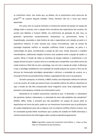 se mantinham claras. Isso revela que, ao delatar, ela se posicionava como porta-voz do
grupoXXXIII de usuárias daquela Unidade. Talvez, Demetra não era a única que estava
apavorada.
       Em suma, nem as usuárias tomavam a iniciativa de solicitar da equipe um espaço de
diálogo sobre o assunto, nem a equipe tinha consciência das expectativas das usuárias. De
acordo com Baptista e Furquim (2010), nas enfermarias de gestação de alto risco, as
gestantes    apresentam   comportamentos        temporários     ou    permanentes      frente    à
hospitalização, associados a toda história de vida e expectativas com relação ao parto e à
experiência materna. O autor assinala que, nessas circunstâncias, cabe ao serviço de
psicologia hospitalar verificar as situações conflitivas frente à gravidez, ao parto e à
maternidade em geral, considerando o estado de alto risco. Ainda, favorecer o trabalho
interdisciplinar, viabilizando relações humanas mais saudáveis entre a equipe de saúde e a
usuária. Afinal, é função de todos os membros da equipe viabilizar o acolhimento e um
espaço através do qual a usuária sinta-se à vontade para compartilhar suas ideias acerca da
saúde materna e fetal não só com o psicólogo, mas sim com a equipe de saúde. A diferença
é que o psicólogo estabelecerá uma avaliação do estado psíquico da usuária e fará uso de
técnicas de intervenção psicológica apropriadas a diminuir a ansiedade da usuária, ou a
encorajá-la frente aos procedimentos médicos, à gestação de alto risco e ao puerperio.
       Durante a pesquisa, no entanto, a AMUL revelou uma disposição coletiva em silenciar
a voz da usuária, de modo que parecia haver uma gestão coletiva do silêncio. Questiona-se
aqui a função do não dito compactuado nesse imaginário social. Duas explicações foram
possíveis a esta pesquisa, estando uma relacionada à outra.
       Baseando-se no modelo sociomental, entende-se que “a demanda e o desamparo
dos pacientes reativa o desamparo e a demanda de amor não-satisfeitos dos atendentes”
(PAGÈS, 2001). Então, é provável que não possibilitar um espaço de escuta sobre as
expectativas em torno do parto, podia ser um mecanismo inconsciente que os profissionais
de saúde estabeleciam para não se deparar com os próprios conflitos infantis arcaicos. Isso
foi constatado quando Dafne reconheceu que a prática de cuidado em EGAR estimulava a
memória desta técnica de enfermagem sobre a própria experiência gestacional.


                       Dafne: Engravidei e passei por momentos muito difíceis. (...) Aqui, eu faço
                       todo um retrospecto do que aconteceu.
                                                                                                139
 