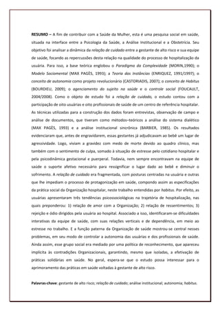 RESUMO – A fim de contribuir com a Saúde da Mulher, esta é uma pesquisa social em saúde,
situada na interface entre a Psicologia da Saúde, a Análise Institucional e a Obstetrícia. Seu
objetivo foi analisar a dinâmica da relação de cuidado entre a gestante de alto risco e sua equipe
de saúde, focando as repercussões desta relação na qualidade do processo de hospitalização da
usuária. Para isso, a base teórica englobou o Paradigma da Complexidade (MORIN,1990); o
Modelo Sociomental (MAX PAGÈS, 1993); a Teoria das Instâncias (ENRIQUEZ, 1991/1997); o
conceito de autonomia como projeto revolucionário (CASTORIADIS, 2007); o conceito de Habitus
(BOURDIEU, 2009); o agenciamento do sujeito na saúde e o controle social (FOUCAULT,
2004/2008). Como o objeto de estudo foi a relação de cuidado, o estudo contou com a
participação de oito usuárias e oito profissionais de saúde de um centro de referência hospitalar.
As técnicas utilizadas para a construção dos dados foram entrevistas, observação de campo e
análise de documentos, que tiveram como métodos–teóricos a análise do sistema dialético
(MAX PAGÈS, 1993) e a análise institucional sincrônica (BARBIER, 1985). Os resultados
evidenciaram que, antes de engravidarem, essas gestantes já adjudicavam ao bebê um lugar de
agressividade. Logo, viviam a gravidez com medo de morte devido ao quadro clínico, mas
também com o sentimento de culpa, somado à situação de estresse pelo cotidiano hospitalar e
pela psicodinâmica gestacional e puerperal. Todavia, nem sempre encontravam na equipe de
saúde o suporte afetivo necessário para ressignificar o lugar dado ao bebê e diminuir o
sofrimento. A relação de cuidado era fragmentada, com posturas centradas na usuária e outras
que lhe impediam o processo de protagonização em saúde, compondo assim as especificações
da prática social da Organização hospitalar, neste trabalho entendidas por habitus. Por efeito, as
usuárias apresentaram três tendências psicossociológicas na trajetória de hospitalização, nas
quais preponderou: 1) relação de amor com a Organização; 2) relação de ressentimentos; 3)
rejeição e ódio dirigidos pela usuária ao hospital. Associado a isso, identificaram-se dificuldades
interativas da equipe de saúde, com suas relações verticais e de dependência, em meio ao
estresse no trabalho. E a função paterna da Organização de saúde mostrou-se central nesses
problemas, em seu modo de controlar a autonomia das usuárias e dos profissionais de saúde.
Ainda assim, esse grupo social era mediado por uma política de reconhecimento, que apareceu
implícita às contradições Organizacionais, garantindo, mesmo que isoladas, a efetivação de
práticas solidárias em saúde. No geral, espera-se que o estudo possa interessar para o
aprimoramento das práticas em saúde voltadas à gestante de alto risco.


Palavras-chave: gestante de alto risco; relação de cuidado; análise institucional; autonomia; habitus.
                                                                                                    14
 