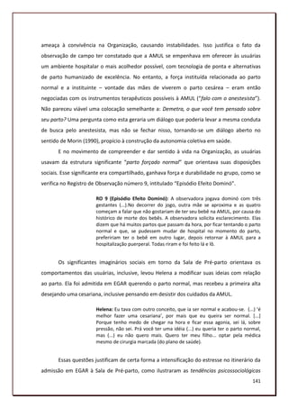 ameaça à convivência na Organização, causando instabilidades. Isso justifica o fato da
observação de campo ter constatado que a AMUL se empenhava em oferecer às usuárias
um ambiente hospitalar o mais acolhedor possível, com tecnologia de ponta e alternativas
de parto humanizado de excelência. No entanto, a força instituída relacionada ao parto
normal e a instituinte – vontade das mães de viverem o parto cesárea – eram então
negociadas com os instrumentos terapêuticos possíveis à AMUL (“falo com o anestesista”).
Não pareceu viável uma colocação semelhante a: Demetra, o que você tem pensado sobre
seu parto? Uma pergunta como esta geraria um diálogo que poderia levar a mesma conduta
de busca pelo anestesista, mas não se fechar nisso, tornando-se um diálogo aberto no
sentido de Morin (1990), propício à construção da autonomia coletiva em saúde.
       E no movimento de compreender e dar sentido à vida na Organização, as usuárias
usavam da estrutura significante “parto forçado normal” que orientava suas disposições
sociais. Esse significante era compartilhado, ganhava força e durabilidade no grupo, como se
verifica no Registro de Observação número 9, intitulado “Episódio Efeito Dominó”.

                       RO 9 (Episódio Efeito Dominó): A observadora jogava dominó com três
                       gestantes (...).No decorrer do jogo, outra mãe se aproxima e as quatro
                       começam a falar que não gostariam de ter seu bebê na AMUL, por causa do
                       histórico de morte dos bebês. A observadora solicita esclarecimento. Elas
                       dizem que há muitos partos que passam da hora, por ficar tentando o parto
                       normal e que, se pudessem mudar de hospital no momento do parto,
                       prefeririam ter o bebê em outro lugar, depois retornar à AMUL para a
                       hospitalização puerperal. Todas riram e foi feito lá e lô.


       Os significantes imaginários sociais em torno da Sala de Pré-parto orientava os
comportamentos das usuárias, inclusive, levou Helena a modificar suas ideias com relação
ao parto. Ela foi admitida em EGAR querendo o parto normal, mas recebeu a primeira alta
desejando uma cesariana, inclusive pensando em desistir dos cuidados da AMUL.

                       Helena: Eu tava com outro conceito, que ia ser normal e acabou-se. (...) ‘é
                       melhor fazer uma cesariana’, por mais que eu queira ser normal. [...]
                       Porque tenho medo de chegar na hora e ficar essa agonia, sei lá, sobre
                       pressão, não sei. Prá você ter uma idéia (...) eu queria ter o parto normal,
                       mas (...) eu não quero mais. Quero ter meu filho... optar pela médica
                       mesmo de cirurgia marcada (do plano de saúde).


       Essas questões justificam de certa forma a intensificação do estresse no itinerário da
admissão em EGAR à Sala de Pré-parto, como ilustraram as tendências psicossociológicas
                                                                                               141
 