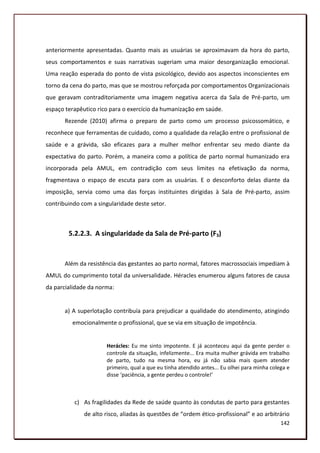 anteriormente apresentadas. Quanto mais as usuárias se aproximavam da hora do parto,
seus comportamentos e suas narrativas sugeriam uma maior desorganização emocional.
Uma reação esperada do ponto de vista psicológico, devido aos aspectos inconscientes em
torno da cena do parto, mas que se mostrou reforçada por comportamentos Organizacionais
que geravam contraditoriamente uma imagem negativa acerca da Sala de Pré-parto, um
espaço terapêutico rico para o exercício da humanização em saúde.
       Rezende (2010) afirma o preparo de parto como um processo psicossomático, e
reconhece que ferramentas de cuidado, como a qualidade da relação entre o profissional de
saúde e a grávida, são eficazes para a mulher melhor enfrentar seu medo diante da
expectativa do parto. Porém, a maneira como a política de parto normal humanizado era
incorporada pela AMUL, em contradição com seus limites na efetivação da norma,
fragmentava o espaço de escuta para com as usuárias. E o desconforto delas diante da
imposição, servia como uma das forças instituintes dirigidas à Sala de Pré-parto, assim
contribuindo com a singularidade deste setor.



        5.2.2.3. A singularidade da Sala de Pré-parto (F3)


       Além da resistência das gestantes ao parto normal, fatores macrossociais impediam à
AMUL do cumprimento total da universalidade. Héracles enumerou alguns fatores de causa
da parcialidade da norma:


       a) A superlotação contribuía para prejudicar a qualidade do atendimento, atingindo
         emocionalmente o profissional, que se via em situação de impotência.


                      Herácles: Eu me sinto impotente. E já aconteceu aqui da gente perder o
                      controle da situação, infelizmente... Era muita mulher grávida em trabalho
                      de parto, tudo na mesma hora, eu já não sabia mais quem atender
                      primeiro, qual a que eu tinha atendido antes... Eu olhei para minha colega e
                      disse ‘paciência, a gente perdeu o controle!’



          c) As fragilidades da Rede de saúde quanto às condutas de parto para gestantes
              de alto risco, aliadas às questões de “ordem ético-profissional” e ao arbitrário
                                                                                              142
 