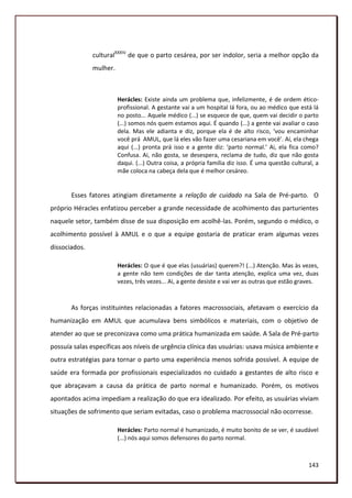 culturalXXXIV de que o parto cesárea, por ser indolor, seria a melhor opção da
               mulher.



                         Herácles: Existe ainda um problema que, infelizmente, é de ordem ético-
                         profissional. A gestante vai a um hospital lá fora, ou ao médico que está lá
                         no posto... Aquele médico (...) se esquece de que, quem vai decidir o parto
                         (...) somos nós quem estamos aqui. É quando (...) a gente vai avaliar o caso
                         dela. Mas ele adianta e diz, porque ela é de alto risco, ‘vou encaminhar
                         você prá AMUL, que lá eles vão fazer uma cesariana em você’. Aí, ela chega
                         aqui (...) pronta prá isso e a gente diz: ‘parto normal.’ Ai, ela fica como?
                         Confusa. Ai, não gosta, se desespera, reclama de tudo, diz que não gosta
                         daqui. (...) Outra coisa, a própria família diz isso. É uma questão cultural, a
                         mãe coloca na cabeça dela que é melhor cesáreo.


       Esses fatores atingiam diretamente a relação de cuidado na Sala de Pré-parto. O
próprio Héracles enfatizou perceber a grande necessidade de acolhimento das parturientes
naquele setor, também disse de sua disposição em acolhê-las. Porém, segundo o médico, o
acolhimento possível à AMUL e o que a equipe gostaria de praticar eram algumas vezes
dissociados.

                         Herácles: O que é que elas (usuárias) querem?! (...) Atenção. Mas às vezes,
                         a gente não tem condições de dar tanta atenção, explica uma vez, duas
                         vezes, três vezes... Ai, a gente desiste e vai ver as outras que estão graves.



       As forças instituintes relacionadas a fatores macrossociais, afetavam o exercício da
humanização em AMUL que acumulava bens simbólicos e materiais, com o objetivo de
atender ao que se preconizava como uma prática humanizada em saúde. A Sala de Pré-parto
possuía salas específicas aos níveis de urgência clínica das usuárias: usava música ambiente e
outra estratégias para tornar o parto uma experiência menos sofrida possível. A equipe de
saúde era formada por profissionais especializados no cuidado a gestantes de alto risco e
que abraçavam a causa da prática de parto normal e humanizado. Porém, os motivos
apontados acima impediam a realização do que era idealizado. Por efeito, as usuárias viviam
situações de sofrimento que seriam evitadas, caso o problema macrossocial não ocorresse.

                         Herácles: Parto normal é humanizado, é muito bonito de se ver, é saudável
                         (...) nós aqui somos defensores do parto normal.



                                                                                                    143
 