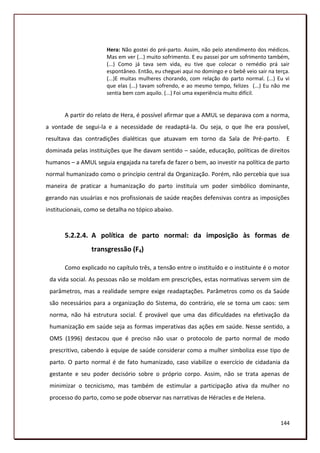 Hera: Não gostei do pré-parto. Assim, não pelo atendimento dos médicos.
                       Mas em ver (...) muito sofrimento. E eu passei por um sofrimento também,
                       (...) Como já tava sem vida, eu tive que colocar o remédio prá sair
                       espontâneo. Então, eu cheguei aqui no domingo e o bebê veio sair na terça.
                       (...)E muitas mulheres chorando, com relação do parto normal. (...) Eu vi
                       que elas (...) tavam sofrendo, e ao mesmo tempo, felizes (...) Eu não me
                       sentia bem com aquilo. (...) Foi uma experiência muito difícil.


       A partir do relato de Hera, é possível afirmar que a AMUL se deparava com a norma,
a vontade de segui-la e a necessidade de readaptá-la. Ou seja, o que lhe era possível,
resultava das contradições dialéticas que atuavam em torno da Sala de Pré-parto.               E
dominada pelas instituições que lhe davam sentido – saúde, educação, políticas de direitos
humanos – a AMUL seguia engajada na tarefa de fazer o bem, ao investir na política de parto
normal humanizado como o princípio central da Organização. Porém, não percebia que sua
maneira de praticar a humanização do parto instituía um poder simbólico dominante,
gerando nas usuárias e nos profissionais de saúde reações defensivas contra as imposições
institucionais, como se detalha no tópico abaixo.



       5.2.2.4. A política de parto normal: da imposição às formas de
                 transgressão (F4)

       Como explicado no capítulo três, a tensão entre o instituído e o instituinte é o motor
 da vida social. As pessoas não se moldam em prescrições, estas normativas servem sim de
 parâmetros, mas a realidade sempre exige readaptações. Parâmetros como os da Saúde
 são necessários para a organização do Sistema, do contrário, ele se torna um caos: sem
 norma, não há estrutura social. É provável que uma das dificuldades na efetivação da
 humanização em saúde seja as formas imperativas das ações em saúde. Nesse sentido, a
 OMS (1996) destacou que é preciso não usar o protocolo de parto normal de modo
 prescritivo, cabendo à equipe de saúde considerar como a mulher simboliza esse tipo de
 parto. O parto normal é de fato humanizado, caso viabilize o exercício de cidadania da
 gestante e seu poder decisório sobre o próprio corpo. Assim, não se trata apenas de
 minimizar o tecnicismo, mas também de estimular a participação ativa da mulher no
 processo do parto, como se pode observar nas narrativas de Héracles e de Helena.


                                                                                             144
 