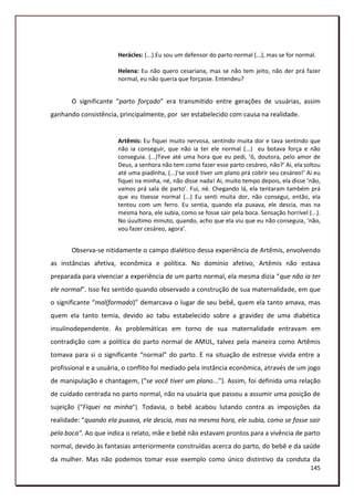 Herácles: (...).Eu sou um defensor do parto normal (...), mas se for normal.

                       Helena: Eu não quero cesariana, mas se não tem jeito, não der prá fazer
                       normal, eu não queria que forçasse. Entendeu?


       O significante “parto forçado” era transmitido entre gerações de usuárias, assim
ganhando consistência, principalmente, por ser estabelecido com causa na realidade.


                       Artêmis: Eu fiquei muito nervosa, sentindo muita dor e tava sentindo que
                       não ia conseguir, que não ia ter ele normal (...) eu botava força e não
                       conseguia. (...)Teve até uma hora que eu pedi, ‘ô, doutora, pelo amor de
                       Deus, a senhora não tem como fazer esse parto cesáreo, não?’ Ai, ela soltou
                       até uma piadinha, (...)‘se você tiver um plano prá cobrir seu cesáreo!’ Ai eu
                       fiquei na minha, né, não disse nada! Ai, muito tempo depois, ela disse ‘não,
                       vamos prá sala de parto’. Fui, né. Chegando lá, ela tentaram também prá
                       que eu tivesse normal (...) Eu senti muita dor, não consegui, então, ela
                       tentou com um ferro. Eu sentia, quando ela puxava, ele descia, mas na
                       mesma hora, ele subia, como se fosse sair pela boca. Sensação horrível (...).
                       No úuultimo minuto, quando, acho que ela viu que eu não conseguia, ‘não,
                       vou fazer cesáreo, agora’.


       Observa-se nitidamente o campo dialético dessa experiência de Artêmis, envolvendo
as instâncias afetiva, econômica e política. No domínio afetivo, Artêmis não estava
preparada para vivenciar a experiência de um parto normal, ela mesma dizia “que não ia ter
ele normal”. Isso fez sentido quando observado a construção de sua maternalidade, em que
o significante “mal(formado)” demarcava o lugar de seu bebê, quem ela tanto amava, mas
quem ela tanto temia, devido ao tabu estabelecido sobre a gravidez de uma diabética
insulinodependente. As problemáticas em torno de sua maternalidade entravam em
contradição com a política do parto normal de AMUL, talvez pela maneira como Artêmis
tomava para si o significante “normal” do parto. E na situação de estresse vivida entre a
profissional e a usuária, o conflito foi mediado pela instância econômica, através de um jogo
de manipulação e chantagem, (“se você tiver um plano...”). Assim, foi definida uma relação
de cuidado centrada no parto normal, não na usuária que passou a assumir uma posição de
sujeição (“Fiquei na minha”). Todavia, o bebê acabou lutando contra as imposições da
realidade: “quando ela puxava, ele descia, mas na mesma hora, ele subia, como se fosse sair
pela boca”. Ao que indica o relato, mãe e bebê não estavam prontos para a vivência de parto
normal, devido às fantasias anteriormente construídas acerca do parto, do bebê e da saúde
da mulher. Mas não podemos tomar esse exemplo como único distintivo da conduta da
                                                                                                145
 