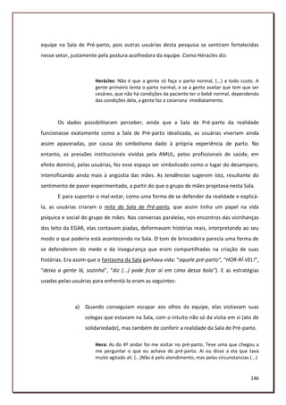 equipe na Sala de Pré-parto, pois outras usuárias desta pesquisa se sentiram fortalecidas
nesse setor, justamente pela postura acolhedora da equipe. Como Héracles diz:



                       Herácles: Não é que a gente só faça o parto normal, (...) a todo custo. A
                       gente primeiro tenta o parto normal, e se a gente avaliar que tem que ser
                       cesáreo, que não há condições da paciente ter o bebê normal, dependendo
                       das condições dela, a gente faz a cesariana imediatamente.



       Os dados possibilitaram perceber, ainda que a Sala de Pré-parto da realidade
funcionasse exatamente como a Sala de Pré-parto idealizada, as usuárias viveriam ainda
assim apavoradas, por causa do simbolismo dado à própria experiência de parto. No
entanto, as pressões institucionais vividas pela AMUL, pelos profissionais de saúde, em
efeito dominó, pelas usuárias, fez esse espaço ser simbolizado como o lugar do desamparo,
intensificando ainda mais à angústia das mães. As tendências sugerem isto, resultante do
sentimento de pavor experimentado, a partir do que o grupo de mães projetava nesta Sala.
       E para suportar o mal-estar, como uma forma de se defender da realidade e explicá-
la, as usuárias criaram o mito da Sala de Pré-parto, que assim tinha um papel na vida
psíquica e social do grupo de mães. Nas conversas paralelas, nos encontros das vizinhanças
dos leito da EGAR, elas contavam piadas, deformavam histórias reais, interpretando ao seu
modo o que poderia está acontecendo na Sala. O tom de brincadeira parecia uma forma de
se defenderem do medo e da insegurança que eram compartilhadas na criação de suas
histórias. Era assim que o fantasma da Sala ganhava vida: “aquele pré-parto”, “HOR-RÍ-VEL!”,
“deixa a gente lá, sozinha”, “diz (...) pode ficar aí em cima dessa bola”). E as estratégias
usadas pelas usuárias para enfrentá-lo eram as seguintes:



              a) Quando conseguiam escapar aos olhos da equipe, elas visitavam suas
                  colegas que estavam na Sala, com o intuito não só da visita em si (ato de
                  solidariedade), mas também de conferir a realidade da Sala de Pré-parto.

                       Hera: As do 4º andar foi me visitar no pré-parto. Teve uma que chegou a
                       me perguntar o que eu achava do pré-parto. Ai eu disse a ela que tava
                       muito agitado ali. (...)Não é pelo atendimento, mas pelas circunstancias (...)


                                                                                                 146
 