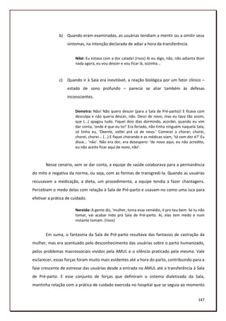 b) Quando eram examinadas, as usuárias tendiam a mentir ou a omitir seus
                   sintomas, na intenção declarada de adiar a hora da transferência.


                       Niké: Eu estava com a dor calada! (risos) Ai eu digo, não, não adianta dizer
                       nada agora, eu vou descer e vou ficar lá, sozinha...


              c)   Quando ir à Sala era inevitável, a reação biológica por um fator clínico –
                   estado de sono profundo – parecia se aliar também às defesas
                   inconscientes.


                       Demetra: Não! Não quero descer (para a Sala de Pré-parto)! E ficava com
                       desculpa e não queria descer, não. Desci de novo, mas eu tava tão assim,
                       que (...) apagou tudo. Fiquei dois dias dormindo, acordei, quando eu vim
                       dar conta, ‘onde é que eu to!’ Era feriado, não tinha ninguém naquela Sala,
                       só tinha eu, ‘Oxente, voltei prá cá de novo.’ Comecei a chorar; chorei,
                       chorei, chorei... (...) E fiquei chorando e as médicas viam, ‘tá com dor é?’ Eu
                       disse... ‘não’. Não era dor, era desespero: ‘de novo aqui, eu não acredito,
                       eu não aceito ficar aqui de novo, não’.



       Nesse cenário, sem se dar conta, a equipe de saúde colaborava para a permanência
do mito e negativa da norma, ou seja, com as formas de transgredi-la. Quando as usuárias
recusavam a medicação, a dieta, um procedimento, a equipe tendia a fazer chantagens.
Percebiam o medo delas com relação à Sala de Pré-parto e usavam-no como uma isca para
efetivar a prática de cuidado.

                       Nereida: A gente diz, ‘mulher, toma esse remédio, é pro teu bem. Se tu não
                       tomar, vai acabar indo prá Sala de Pré-parto. Ai, elas tem medo e num
                       instante tomam. (risos)


       Em suma, o fantasma da Sala de Pré-parto resultava das fantasias de castração da
mulher, mas era acentuado pelo desconhecimento das usuárias sobre o parto humanizado,
pelos problemas macrossociais vividos pela AMUL e o silêncio praticado pela mesma. Vale
esclarecer, essas forças foram muito mais evidentes até a hora do parto, contribuindo para a
fase crescente de estresse das usuárias desde a entrada na AMUL até a transferência à Sala
de Pré-parto. E esse conjunto de forças que definiram o sistema dialetizado da Sala,
mantinha relação com a prática de cuidado exercida no hospital que se seguia ao momento


                                                                                                  147
 