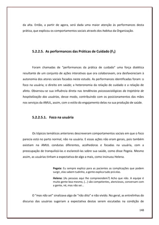 da alta. Então, a partir de agora, será dada uma maior atenção às performances desta
prática, que explicou os comportamentos sociais através dos habitus da Organização.




       5.2.2.5. As performances das Práticas de Cuidado (F5)



       Foram chamadas de “performances da prática de cuidado” uma força dialética
resultante de um conjunto de ações interativas que ora colaboravam, ora desfavoreciam à
autonomia dos atores sociais focados neste estudo. As performances identificadas foram: o
foco na usuária; o direito em saúde; a heteronomia da relação de cuidado e a relação de
afeto. Observou-se sua influência direta nas tendências psicossociológicas da trajetória de
hospitalização das usuárias, desse modo, contribuindo com os posicionamentos das mães
nos serviços da AMUL, assim, com o estilo do engajamento delas na sua produção de saúde.



       5.2.2.5.1. Foco na usuária



       Os tópicos temáticos anteriores descreveram comportamentos sociais em que o foco
parecia está no parto normal, não na usuária. E essas ações não eram gerais, pois também
existiam na AMUL condutas diferentes, acolhedoras e focadas na usuária, com a
preocupação de tranquilizá-las e esclarecê-las sobre sua saúde, como disse Pegeia. Mesmo
assim, as usuárias tinham a expectativa de algo a mais, como insinuou Helena.


                       Pegeia: Eu sempre explico para as pacientes as complicações que podem
                       surgir, elas sabem tudinho, a gente explica tudo prá elas.

                       Helena: (As pessoas aqui lhe compreendem?) Acho que não. A equipe é
                       muito gente boa mesmo, (...) são competentes, atenciosos, conversam com
                       a gente, né, mas não sei...


       O “mas não sei” sinalizava algo de “não dito” e não vivido. No geral, as entrelinhas do
discurso das usuárias sugeriam a expectativa destas serem escutadas na condição de

                                                                                          148
 