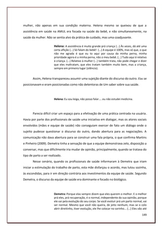 mulher, não apenas em sua condição materna. Helena mesmo se queixou de que a
assistência em saúde na AMUL era focada na saúde do bebê, e não simultaneamente, na
saúde da mulher. Não se sentia alvo da prática de cuidado, mas uma coadjuvante.

                        Helena: A assistência é muito grande prá criança (...) Às vezes, dá até uma
                        certa aflição (...) Só falam do bebê! (...) A equipe é 100%, mas só que, o que
                        não me agrada é que eu to aqui por causa da minha perna, minha
                        prioridade agora é a minha perna, não o meu bebê. (...) Tudo aqui é relativo
                        à criança. (...) Relativo à mulher (...) também trata, não pode chegar e dizer
                        que eles maltratam, que eles tratam também muito bem, mas a criança,
                        sempre em primeiro lugar (silêncio).


       Assim, Helena transpareceu assumir uma sujeição diante do discurso do outro. Elas se
posicionavam e eram posicionadas como não detentoras de Um saber sobre sua saúde.



                        Helena: Eu sou leiga, não posso falar.... eu não estudei medicina.



       Parecia difícil criar um espaço para a efetivação de uma prática centrada na usuária.
Havia por parte dos profissionais de saúde uma iniciativa em dialogar, mas os atores sociais
envolvidos (mães e equipe de saúde) não conseguiam exercer de fato um diálogo onde o
sujeito pudesse questionar o discurso do outro, dando abertura para as negociações. A
comunicação não dava abertura para se construir uma fala própria, o que confirma Martins
e Pinheiro (2009). Demetra tinha a sensação de que a equipe demonstrava zelo, disposição a
conversar, mas que dificilmente iria mudar de opinião, principalmente, quando se tratava do
tipo de parto a ser realizado.
       Nesse cenário, quando os profissionais de saúde informaram à Demetra que iriam
iniciar a estimulação do trabalho de parto, esta mãe disfarçou o acordo, mas lutou sozinha,
às escondidas, para ir em direção contrária aos investimentos da equipe de saúde. Segundo
Demetra, o discurso da equipe de saúde era dominante e focado no biológico.



                        Demetra: Porque elas sempre dizem que eles querem o melhor. E o melhor
                        prá eles, prá recuperação, é o normal, independente da sua opinião, porque
                        ele vai pela evolução do seu corpo. Se você evoluir prá um parto normal, vai
                        ser normal. Mesmo que você não queira, de jeito nenhum; mas se o colo
                        abrir direitinho, tiver evolução, ele lhe colocar no sorinho... (...) Eles vão até

                                                                                                     149
 