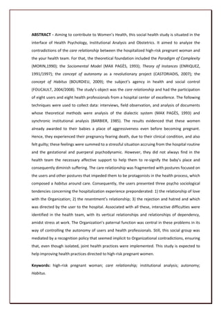 ABSTRACT - Aiming to contribute to Women’s Health, this social health study is situated in the
interface of Health Psychology, Institutional Analysis and Obstetrics. It aimed to analyze the
contradictions of the care relationship between the hospitalized high-risk pregnant woman and
the your health team. For that, the theoretical foundation included the Paradigm of Complexity
(MORIN,1990); the Sociomental Model (MAX PAGÈS, 1993); Theory of Instances (ENRIQUEZ,
1991/1997); the concept of autonomy as a revolutionary project (CASTORIADIS, 2007); the
concept of Habitus (BOURDIEU, 2009); the subject’s agency in health and social control
(FOUCAULT, 2004/2008). The study’s object was the care relationship and had the participation
of eight users and eight health professionals from a hospital center of excellence. The following
techniques were used to collect data: interviews, field observation, and analysis of documents
whose theoretical methods were analysis of the dialectic system (MAX PAGÈS, 1993) and
synchronic institutional analysis (BARBIER, 1985). The results evidenced that these women
already awarded to their babies a place of aggressiveness even before becoming pregnant.
Hence, they experienced their pregnancy fearing death, due to their clinical condition, and also
felt guilty; these feelings were summed to a stressful situation accruing from the hospital routine
and the gestational and puerperal psychodynamic. However, they did not always find in the
health team the necessary affective support to help them to re-signify the baby’s place and
consequently diminish suffering. The care relationship was fragmented with postures focused on
the users and other postures that impeded them to be protagonists in the health process, which
composed a habitus around care. Consequently, the users presented three psycho sociological
tendencies concerning the hospitalization experience preponderated: 1) the relationship of love
with the Organization; 2) the resentment’s relationship; 3) the rejection and hatred and which
was directed by the user to the hospital. Associated with all these, interactive difficulties were
identified in the health team, with its vertical relationships and relationships of dependency,
amidst stress at work. The Organization’s paternal function was central in these problems in its
way of controlling the autonomy of users and health professionals. Still, this social group was
mediated by a recognition policy that seemed implicit to Organizational contradictions, ensuring
that, even though isolated, joint health practices were implemented. This study is expected to
help improving health practices directed to high-risk pregnant women.

Keywords: high-risk pregnant woman; care relationship; institutional analysis; autonomy;
Habitus.



                                                                                                15
 
