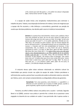o fim, mesmo que você não queira. (...) Eu preferi me colocar à disposição
                      deles. ‘Vamos tentar normal?’ Eu digo, ‘vamo.’




       E a equipe de saúde iniciou uma terapêutica medicamentosa para estimular o
trabalho de parto. Todavia, essa disposição de Demetra foi relativa. Como ela imaginava que
a equipe não lhe escutaria, a mãe disfarçou a concordância, garantindo sua posição de
usuária que não dava problemas, mas decidiu pedir socorro à instância transcendental.



                      Demetra: Eu aceitava ficar tudo direitinho; mesmo assim, pedindo a Deus!
                      Tava mais confiante em Deus, ele iria me ouvir; porque eu sabia que os
                      homens não ía ligar prá mim, prá o que eu ia falar. Ai eu digo: ‘só tem uma
                      pessoa que pode me ouvir!’ (...) E eu pedia suplicando, olhando pro céu:
                      ‘Meu Deus, me conceda um parto cesáreo.’ Que me livrasse daquela dor
                      que eu não queria sentir.(...) (A equipe) tentaram com um comprimido, sem
                      sucesso. (...) Quando você tem uma probabilidade de funcionar, é dois
                      comprimidos, três, no máximo. E o meu foram seis prá lá. Nenhuma
                      colicazinha eu senti.(...) Eu dizia ‘ai, Meu Deus, agora vai! Não é possível.
                      Não deixa não, Jesus, deixa não’.(...) Eu pedia a Deus como uma mãe pede
                      alguma coisa desesperadamente a um filho, quando ele tá no caminho
                      errado e que ele saia. (...) Eu dizia, ‘Jesus, não vai funcionar! Não vai
                      funcionar!’ Ai eles olhavam. ‘Ah! Graças a Deus, tá fechado!’ ‘Eita, vamos
                      botar mais um!’ A médica disse que só era cinco, ainda VEIO outro, ‘vamos
                      tentar botar o sexto! Esse, quem sabe esse!’ Eu digo, ‘Não!’ ‘Ai, Jesus só
                      falta mais um...’ (...) Eu comecei a pedir, pedir, pedir. Ele me ouviu, tá
                      vendo! (...) Foi falha de indução, eles botaram.



       O conjunto dessas ações talvez estivesse relacionado ao arbitrário cultural da
maternidade que parecia circular nas ações da equipe de saúde. Embora percebesse o
sofrimento das usuárias, parecia focar sua prática de saúde na dimensão materna, como dito
por Helena, assim, nem sempre compreendendo as ambiguidades afetivas das gestantes.

                        Hamadríade: Tem umas pacientes, como Demetra (...), superdifícil (...).
                        Diferente de outra paciente que só pensa no bebê; porque, quando a
                        gente tá grávida, a gente só pensa no bebê da gente, né?


       Portanto, era difícil à AMUL realizar uma prática com a usuária – centrada. Segundo
Bonet et al (2009), construir essa prática é permitir-lhe o direito de se posicionar como
engajado no desenho de seu cuidado em saúde. E essa permissão não é apenas aceitar o

                                                                                               150
 