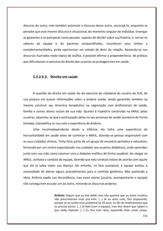 discurso do outro, mas também estimular o discurso desse outro, encorajá-lo, enquanto se
percebe que esse mesmo discurso é situacional, do momento singular do indivíduo. Enxergar
as gestantes e as puérperas como pessoas capazes de decidir sobre sua história, é tornar os
saberes da equipe e do paciente compartilhados, reconhecer seus limites e
complementaridades, ainda oportunizar um estado de devir da relação. Apoiando-se nos
discursos ilustrados neste tópico de análise, é possível afirmar a preponderância de práticas
que dificultavam o exercício do direito das usuárias ao protagonismo em saúde.



       5.2.2.5.2. Direito em saúde



       A questão do direito em saúde diz do exercício de cidadania do usuário do SUS, de
sua postura em buscar informações sobre a própria saúde, sendo garantido também ao
mesmo construir seu itinerário terapêutico na negociação com profissionais de saúde,
família e outros atores sociais de sua vida. Quanto à trajetória construída na AMUL pelas
usuárias, observou-se que a participação delas no seu processo de saúde acontecia de forma
limitada. Exemplifica-se isso com a experiência de Artêmis.
       Uma insulinodependente desde a infância, ela tinha uma experiência de
horizontalidade em saúde antes de conhecer a AMUL, dizendo-se pessoa responsável com
os seus cuidados clínicos. Tinha feito parte de um grupo de encontro periódico e educativo,
fornecido por um centro especializado nos cuidados aos usuários diabéticos, onde aprendeu
junto com sua mãe como conviver com a diabetes mellitus de forma saudável. Ao chegar na
AMUL, aceitava a conduta da equipe, dizendo que esta conduta estava de acordo com aquilo
que ela já sabia sobre sua doença. No entanto, na fase puerperal, a equipe avaliou a
necessidade de alterar alguns procedimentos para o controle glicêmico. Não aceitando a
ideia, Artêmis expôs sua discordância, mas esses atores (usuária, acompanhante e equipe)
não conseguiram escutar um ao outro, minando os discursos próprios.


                       Artêmis: Depois que eu tive bebê, eles não querem que eu tome insulina,
                       não prescreveram mais prá mim. (...) Ai eu acho ruim, fico impaciente,
                       porque se eu tenho esse problema há 10 anos, eu SEI do medicamento que
                       eu preciso tomar. (...) Já falei (com a equipe), mas eles dizem que sabem o
                       que estão fazendo. (...) Eu fico com raiva, querendo dizer umas coisas.
                                                                                              151
 