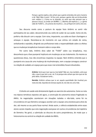 Porque a gente explica, eles acham que a gente entendeu de outra maneira
                       e diz ‘Não! Não é assim.’ Ai fica ruim, porque a gente não vai tá discutindo
                       com médico (...) Como eu to dizendo, eu acho que eles pensam que a
                       pessoa é louca, ou então um BURRO. (...) Mainha até explicou (...), a gente
                       sabe de TUDO! (...) Eu preciso da insulina (...) eu já fiquei em coma uma vez.


       Seu discurso revela como a postura da equipe fazia Artêmis se sentir não
participativa de seu saber, desconstruindo seu estilo de cuidar da sua saúde. Como ela diz,
preferiu não discutir com a equipe. Com raiva, impaciente, sua saída era fazer chantagens e
ameaças à equipe. Recordava-se do momento em que entrou em estado de coma,
verbalizando o episódio, dirigindo aos profissionais toda a responsabilidade sobre os efeitos
que as mudanças terapêuticas tivessem sobre o corpo dela.
       Por outro lado, Artêmis dizia saber de “TUDO” sobre sua terapêutica, mas
desconhecia que a fase puerperal implicaria em mudanças ao seu tratamento. Ela mesma se
questionava disso, mas não encontrava respostas na equipe. Nem Artêmis entendia que o
puerperio era causa de uma mudança da insulinoterapia, nem a equipe conseguiu construir
na relação de cuidado um espaço para que esses mal-entendidos fossem dissolvidos.


                       Artêmis: Será que é por que eu tive bebê? Não sei, mas também, acho que
                       não, o que é que tem a ver, né. É só porque eles acham que tem que ser do
                       jeito deles. Estudaram tanto...

                       Nereida: Artêmis achava que ia ser aquela quantidade (de insulina) pro
                       resto da vida. Quando ela tomava aquilo ali, ela não era uma mãe.



       O direito em saúde está diretamente ligado ao exercício de autonomia. Como se nota
nos tópicos temáticos expostos até agora, a construção da autonomia estava fragilizada na
AMUL. As negociações aconteciam em situações isoladas e não-toda, como foi na
circunstância em que Demetra conseguiu acordar com a equipe uma anestesia para alivio da
dor, até mesmo se seu parto fosse normal. Ainda assim, o silêncio estabelecido entre esses
atores sociais impediu que esta negociação avançasse em outras circunstâncias da trajetória
de Demetra. No geral, a submissão ao discurso do outro preponderava, de modo que a
hetoronomia era central na relação de cuidado da AMUL.




                                                                                                 152
 