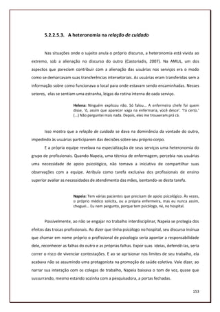 5.2.2.5.3. A heteronomia na relação de cuidado


       Nas situações onde o sujeito anula o próprio discurso, a heteronomia está vivida ao
extremo, sob a alienação no discurso do outro (Castoriadis, 2007). Na AMUL, um dos
aspectos que pareciam contribuir com a alienação das usuárias nos serviços era o modo
como se demarcavam suas transferências intersetoriais. As usuárias eram transferidas sem a
informação sobre como funcionava o local para onde estavam sendo encaminhadas. Nesses
setores, elas se sentiam uma estranha, leigas da rotina interna de cada serviço.

                        Helena: Ninguém explicou não. Só falou... A enfermeira chefe foi quem
                        disse, ‘ô, assim que aparecer vaga na enfermaria, você desce’. ‘Tá certo.’
                        (...) Não perguntei mais nada. Depois, eles me trouxeram prá cá.


       Isso mostra que a relação de cuidado se dava na dominância da vontade do outro,
impedindo às usuárias participarem das decisões sobre seu próprio corpo.
       E a própria equipe revelava na especialização de seus serviços uma heteronomia do
grupo de profissionais. Quando Napeia, uma técnica de enfermagem, percebia nas usuárias
uma necessidade de apoio psicológico, não tomava a iniciativa de compartilhar suas
observações com a equipe. Atribuía como tarefa exclusiva dos profissionais de ensino
superior avaliar as necessidades de atendimento das mães, isentando-se desta tarefa.


                        Napeia: Tem várias pacientes que precisam de apoio psicológico. Às vezes,
                        o próprio médico solicita, ou a própria enfermeira, mas eu nunca assim,
                        cheguei... Eu nem pergunto, porque tem psicólogo, né, no hospital.


       Possivelmente, ao não se engajar no trabalho interdisciplinar, Napeia se protegia dos
efeitos das trocas profissionais. Ao dizer que tinha psicólogo no hospital, seu discurso insinua
que chamar em nome próprio o profissional de psicologia seria apontar a responsabilidade
dele, reconhecer as falhas do outro e as próprias falhas. Expor suas ideias, defendê-las, seria
correr o risco de vivenciar contestações. E ao se aprisionar nos limites de seu trabalho, ela
acabava não se assumindo uma protagonista na promoção de saúde coletiva. Vale dizer, ao
narrar sua interação com os colegas de trabalho, Napeia baixava o tom de voz, quase que
sussurrando, mesmo estando sozinha com a pesquisadora, a portas fechadas.

                                                                                              153
 