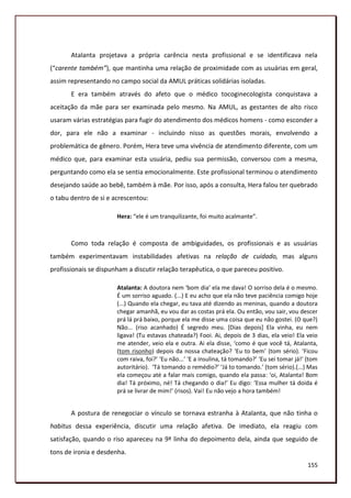 Atalanta projetava a própria carência nesta profissional e se identificava nela
(“carente também”), que mantinha uma relação de proximidade com as usuárias em geral,
assim representando no campo social da AMUL práticas solidárias isoladas.
       E era também através do afeto que o médico tocoginecologista conquistava a
aceitação da mãe para ser examinada pelo mesmo. Na AMUL, as gestantes de alto risco
usaram várias estratégias para fugir do atendimento dos médicos homens - como esconder a
dor, para ele não a examinar - incluindo nisso as questões morais, envolvendo a
problemática de gênero. Porém, Hera teve uma vivência de atendimento diferente, com um
médico que, para examinar esta usuária, pediu sua permissão, conversou com a mesma,
perguntando como ela se sentia emocionalmente. Este profissional terminou o atendimento
desejando saúde ao bebê, também à mãe. Por isso, após a consulta, Hera falou ter quebrado
o tabu dentro de si e acrescentou:

                       Hera: “ele é um tranquilizante, foi muito acalmante”.



       Como toda relação é composta de ambiguidades, os profissionais e as usuárias
também experimentavam instabilidades afetivas na relação de cuidado, mas alguns
profissionais se dispunham a discutir relação terapêutica, o que pareceu positivo.

                       Atalanta: A doutora nem ‘bom dia’ ela me dava! O sorriso dela é o mesmo.
                       É um sorriso aguado. (...) E eu acho que ela não teve paciência comigo hoje
                       (...) Quando ela chegar, eu tava até dizendo as meninas, quando a doutora
                       chegar amanhã, eu vou dar as costas prá ela. Ou então, vou sair, vou descer
                       prá lá prá baixo, porque ela me disse uma coisa que eu não gostei. (O que?)
                       Não... (riso acanhado) É segredo meu. [Dias depois] Ela vinha, eu nem
                       ligava! (Tu estavas chateada?) Fooi. Ai, depois de 3 dias, ela veio! Ela veio
                       me atender, veio ela e outra. Ai ela disse, ‘como é que você tá, Atalanta,
                       (tom risonho) depois da nossa chateação? ‘Eu to bem’ (tom sério). ‘Ficou
                       com raiva, foi?’ ‘Eu não...’ ‘E a insulina, tá tomando?’ ‘Eu sei tomar já!’ (tom
                       autoritário). ‘Tá tomando o remédio?’ ‘Já to tomando.’ (tom sério).(...) Mas
                       ela começou até a falar mais comigo, quando ela passa: ‘oi, Atalanta! Bom
                       dia! Tá próximo, né! Tá chegando o dia!’ Eu digo: ‘Essa mulher tá doida é
                       prá se livrar de mim!’ (risos). Vai! Eu não vejo a hora também!


       A postura de renegociar o vínculo se tornava estranha à Atalanta, que não tinha o
habitus dessa experiência, discutir uma relação afetiva. De imediato, ela reagiu com
satisfação, quando o riso apareceu na 9ª linha do depoimento dela, ainda que seguido de
tons de ironia e desdenha.
                                                                                                   155
 