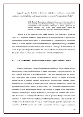 No geral, a questão do afeto, do direito em saúde (de se posicionar e ser escutado)
resultavam na satisfação das usuárias, como se nota no episódio “pesquisa de satisfação”.


                       RO 2: Episódio Pesquisa de Satisfação: Havia quatro mães ao redor da
                       mesa de atividades (...)Patrícia comenta que respondeu um questionário de
                       satisfação de usuário. ‘E eu escrevi tudinho que eu achava. A gente tem que
                       dar uma nota de 0 a 10! E eu dei a nota! Coloquei 9 para a equipe dos
                       médicos! Eles são muito bons.’ E faz uma expressão facial duvidosa.


        A nota “9” é um nota quase-toda, deixa “não dita” uma insatisfação do desejo.
Talvez o “1” do silêncio de Patrícia esteja remetido às ambiguidades que foram discutidas
neste segundo nível de análise: desde as desapontamentos e congruências no processo de
admissão na AMUL, à pressão contraditória exercida pela lógica da humanização do parto e
essas perfomances de cuidado que sinalizavam muito mais a produção de dependências em
saúde, do que a construção de autonomia. Em suma, a nota “9” revelou os estilos interativos
dos grupos sociais da AMUL, que é o foco de nosso terceiro nível de análise.



5.3. TERCEIRO NÍVEL: Os estilos interativos dos grupos sociais da AMUL


       Deixamos para discutir este domínio estrutural-grupal como último tema de reflexão
sobre o campo institucional mediatizante da AMUL, porque esse é o domínio resultante das
duas instâncias anteriores, na acepção de Barbier (1985), mas principalmente, por ter sido
visto como basilar para a análise de nosso objeto de estudo – a relação de cuidado.
Verificou-se que as vivências maternas assumiam uma influência direta no modo como a
mãe se colocava para o bebê, no período gestacional, bem como pensavam sua condição de
grávida de alto risco. Dessa maneira, elas buscavam a AMUL suplicando uma melhora clínica,
orientando-se pelos dispositivos de acesso e acessibilidade do hospital. Mas o modo como a
vida social construía-se na Unidade de Referência, era responsável pelo bem-estar ou mal-
estar das usuárias do ponto de vista interativo. Todas as questões até aqui explicadas foram
elementos da trama interativa hospitalar, dizendo respeito às formas e aos conteúdos das
relações sociais da Maternidade. Por isso, as singularidades das gestantes e a inserção delas
no cotidiano da AMUL estavam relacionadas com os estilos interativos dos grupos sociais da

                                                                                              156
 