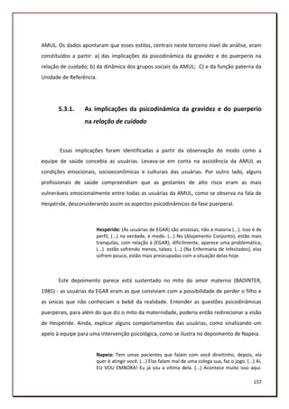 AMUL. Os dados apontaram que esses estilos, centrais neste terceiro nível de análise, eram
constituídos a partir: a) das implicações da psicodinâmica da gravidez e do puerperio na
relação de cuidado; b) da dinâmica dos grupos sociais da AMUL; C) e da função paterna da
Unidade de Referência.




       5.3.1.    As implicações da psicodinâmica da gravidez e do puerperio
                 na relação de cuidado



       Essas implicações foram identificadas a partir da observação do modo como a
equipe de saúde concebia as usuárias. Levava-se em conta na assistência da AMUL as
condições emocionais, socioeconômicas e culturais das usuárias. Por outro lado, alguns
profissionais de saúde compreendiam que as gestantes de alto risco eram as mais
vulneráveis emocionalmente entre todas as usuárias da AMUL, como se observa na fala de
Hespéride, desconsiderando assim os aspectos psicodinâmicos da fase puerperal.



                      Hespéride: (As usuárias de EGAR) são ansiosas; não a maioria (...). Isso é de
                      perfil, (...) na verdade, é medo. (...) No (Alojamento Conjunto), estão mais
                      tranquilas, com relação à (EGAR), dificilmente, aparece uma problemática,
                      (...) estão sofrendo menos, talvez. (...) (Na Enfermaria de Infectados), elas
                      sofrem pouco, estão mais preocupadas com a situação delas hoje.



       Este depoimento parece está sustentado no mito do amor materno (BADINTER,
1985) - as usuárias da EGAR eram as que conviviam com a possibilidade de perder o filho e
as únicas que não conheciam o bebê da realidade. Entender as questões psicodinâmicas
puerperais, para além do que diz o mito da maternidade, poderia então redirecionar a visão
de Hespéride. Ainda, explicar alguns comportamentos das usuárias, como sinalizando um
apelo à equipe para uma intervenção psicológica, como se ilustra no depoimento de Napeia.


                      Napeia: Tem umas pacientes que falam com você direitinho, depois, ela
                      quer é atingir você. (...) Elas falam mal de uma colega sua, faz o jogo. (...) Ai,
                      EU VOU EMBORA! Eu já sou a vítima dela. (...) Acontece muito isso aqui.

                                                                                                   157
 