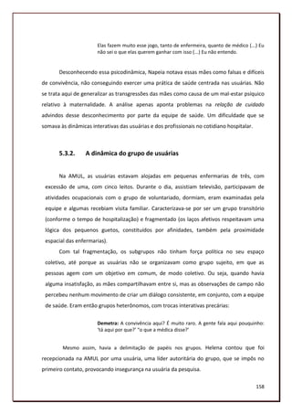 Elas fazem muito esse jogo, tanto de enfermeira, quanto de médico (...) Eu
                       não sei o que elas querem ganhar com isso (...) Eu não entendo.


       Desconhecendo essa psicodinâmica, Napeia notava essas mães como falsas e difíceis
de convivência, não conseguindo exercer uma prática de saúde centrada nas usuárias. Não
se trata aqui de generalizar as transgressões das mães como causa de um mal-estar psíquico
relativo à maternalidade. A análise apenas aponta problemas na relação de cuidado
advindos desse desconhecimento por parte da equipe de saúde. Um dificuldade que se
somava às dinâmicas interativas das usuárias e dos profissionais no cotidiano hospitalar.



       5.3.2.     A dinâmica do grupo de usuárias


       Na AMUL, as usuárias estavam alojadas em pequenas enfermarias de três, com
 excessão de uma, com cinco leitos. Durante o dia, assistiam televisão, participavam de
 atividades ocupacionais com o grupo de voluntariado, dormiam, eram examinadas pela
 equipe e algumas recebiam visita familiar. Caracterizava-se por ser um grupo transitório
 (conforme o tempo de hospitalização) e fragmentado (os laços afetivos respeitavam uma
 lógica dos pequenos guetos, constituídos por afinidades, também pela proximidade
 espacial das enfermarias).
       Com tal fragmentação, os subgrupos não tinham força política no seu espaço
 coletivo, até porque as usuárias não se organizavam como grupo sujeito, em que as
 pessoas agem com um objetivo em comum, de modo coletivo. Ou seja, quando havia
 alguma insatisfação, as mães compartilhavam entre si, mas as observações de campo não
 percebeu nenhum movimento de criar um diálogo consistente, em conjunto, com a equipe
 de saúde. Eram então grupos heterônomos, com trocas interativas precárias:

                       Demetra: A convivência aqui? É muito raro. A gente fala aqui pouquinho:
                       ‘tá aqui por que?’ “o que a médica disse?’


        Mesmo assim, havia a delimitação de papéis nos grupos. Helena contou que foi
recepcionada na AMUL por uma usuária, uma líder autoritária do grupo, que se impôs no
primeiro contato, provocando insegurança na usuária da pesquisa.

                                                                                             158
 