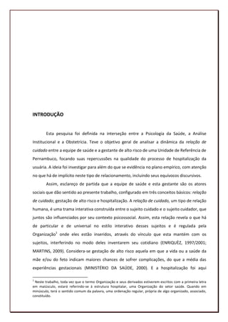 INTRODUÇÃO


        Esta pesquisa foi definida na interseção entre a Psicologia da Saúde, a Análise
Institucional e a Obstetrícia. Teve o objetivo geral de analisar a dinâmica da relação de
cuidado entre a equipe de saúde e a gestante de alto risco de uma Unidade de Referência de
Pernambuco, focando suas repercussões na qualidade do processo de hospitalização da
usuária. A ideia foi investigar para além do que se evidência no plano empírico, com atenção
no que há de implícito neste tipo de relacionamento, incluindo seus equívocos discursivos.
        Assim, esclareço de partida que a equipe de saúde e esta gestante são os atores
sociais que dão sentido ao presente trabalho, configurado em três conceitos básicos: relação
de cuidado; gestação de alto risco e hospitalização. A relação de cuidado, um tipo de relação
humana, é uma trama interativa construída entre o sujeito cuidado e o sujeito cuidador, que
juntos são influenciados por seu contexto psicossocial. Assim, esta relação revela o que há
de particular e de universal no estilo interativo desses sujeitos e é regulada pela
Organização1 onde eles estão inseridos, através do vínculo que esta mantém com os
sujeitos, interferindo no modo deles inventarem seu cotidiano (ENRIQUÈZ, 1997/2001;
MARTINS, 2009). Considera-se gestação de alto risco aquela em que a vida ou a saúde da
mãe e/ou do feto indicam maiores chances de sofrer complicações, do que a média das
experiências gestacionais (MINISTÉRIO DA SAÚDE, 2000). E a hospitalização foi aqui

1
 Neste trabalho, toda vez que o termo Organização e seus derivados estiverem escritos com a primeira letra
em maiúsculo, estará referindo-se à estrutura hospitalar, uma Organização do setor saúde. Quando em
minúsculo, terá o sentido comum da palavra, uma ordenação regular, própria de algo organizado, associado,
constituído.
                                                                                                       16
 