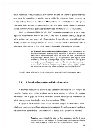 social, no sentido de Foucault (2008). Um exemplo disso foi um lanche de galeto dentro da
enfermaria, às escondidas da equipe, sob o auxílio dos visitantes. Nesse momento de
análise, pode-se dizer, que o controle da AMUL entrava em contradição com o “desejo das
usuárias de correr altos riscos”, porque elas tinham uma dieta, mas ao escapar dos olhos da
equipe, alimentavam-se do que Hespéride chamou de “melhoria social”, não nutricional.
       Ainda, as práticas solidárias de “alto risco” que as gestantes exerciam, eram às vezes
reguladas pelos conflitos internos da AMUL. Como indica o episódio abaixo, a equipe de
saúde também exercia o cuidado sob a força social da Organização que, no sentido de Pagès
(1993), provocava no nível psicológico dos profissionais uma estrutura conflitante entre a
angústia de morte (perder o emprego) e o prazer agressivo à perseguição de um ideal.

                       RO 4(Episódio solidariedade e medo de retaliação): Uma técnica sai de um
                       leito estressada e diz à pesquisadora: ‘Tanto que eu aviso, isso é função da
                       gente e elas fazem! Se alguém pegar, vai sobrar prá mim! Elas sabem que
                       não pode! Agora, tá com raiva!’ (...) ‘Tão rápido, eu sai para pegar as coisa,
                       quando eu voltei, ela tava segurando a outra no banheiro! Disse que só
                       queria ajudar, mas não pode acontecer isso! Se acontece alguma coisa com
                       o bebê dela?! Pronto, as duas descem e de quem vai ser a culpa?! A culpa
                       vai ser minha, ninguém quer saber, não! Ainda bem que ninguém viu!’


       Isso nos leva a refletir sobre o funcionamento do grupo de profissionais da AMUL.




       5.3.3. A dinâmica do grupo de profissionais de saúde


       A dinâmica da equipe de saúde foi aqui abordada com foco em suas relações de
trabalho. Analisar este tópico temático serviu para explicar a relação de cuidado
estabelecida com o grupo de usuárias, reflexo do vínculo afetivo que os profissionais de
saúde mantêm com a Organização, como defende Enriquez (1991).
       A equipe de saúde queixou-se do espaço relacional inseguro estabelecido na AMUL.
A traição, a inveja e o ciúme foram citados como suas experiências interativas presentes na
vida de trabalho, de modo que o silêncio tornava-se a saída para a preservação individual.


                       Napeia: A maternidade (...) é jogo, viu! Entre as colegas, você faz de conta
                       que nem entende, que você não vê. A maternidade é BOMBA, viu! (...) Ah! É
                       muita coisa, se a gente for levar à sério, a gente se machuca muito.
                                                                                                 160
 