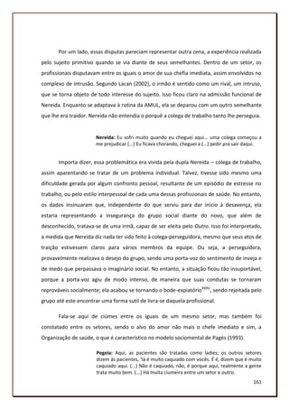 Por um lado, essas disputas pareciam representar outra cena, a experiência realizada
pelo sujeito primitivo quando se via diante de seus semelhantes. Dentro de um setor, os
profissionais disputavam entre os iguais o amor de sua chefia imediata, assim envolvidos no
complexo de intrusão. Segundo Lacan (2002), o irmão é sentido como um rival, um intruso,
que se torna objeto de todo interesse do sujeito. Isso ficou claro na admissão funcional de
Nereida. Enquanto se adaptava à rotina da AMUL, ela se deparou com um outro semelhante
que lhe era traidor. Nereida não entendia o porquê a colega de trabalho tanto lhe perseguia.


                       Nereida: Eu sofri muito quando eu cheguei aqui... uma colega começou a
                       me prejudicar (...) Eu ficava chorando, cheguei a (...) pedir prá sair daqui.


       Importa dizer, essa problemática era vivida pela dupla Nereida – colega de trabalho,
assim aparentando se tratar de um problema individual. Talvez, tivesse sido mesmo uma
dificuldade gerada por algum confronto pessoal, resultante de um episódio de estresse no
trabalho, ou pelo estilo interpessoal de cada uma dessas profissionais de saúde. No entanto,
os dados insinuaram que, independente do que serviu para dar início à desavença, ela
estaria representando a insegurança do grupo social diante do novo, que além de
desconhecido, tratava-se de uma irmã, capaz de ser eleita pelo Outro. Isso foi interpretado,
a medida que Nereida diz nada ter sido feito à colega-perseguidora, mesmo que seus atos de
traição estivessem claros para vários membros da equipe. Ou seja, a perseguidora,
provavelmente realizava o desejo do grupo, sendo uma porta-voz do sentimento de inveja e
de medo que perpassava o imaginário social. No entanto, a situação ficou tão insuportável,
porque a porta-voz agiu de modo intenso, de maneira que suas condutas se tornaram
reprováveis socialmente; ela acabou se tornando o bode-expiatórioXXXV, sendo rejeitada pelo
grupo até este encontrar uma forma sutil de livra-se daquela profissional.

       Fala-se aqui de ciúmes entre os iguais de um mesmo setor, mas também foi
constatado entre os setores, sendo o alvo do amor não mais o chefe imediato e sim, a
Organização de saúde, o que é característico no modelo sociomental de Pagès (1993).

                       Pegeia: Aqui, as pacientes são tratadas como ladies; os outros setores
                       dizem às pacientes, ‘lá é muito caquiado com vocês. É é, dizem que é muito
                       caquiado aqui. (...) Não é caquiado, não, é porque aqui, realmente a gente
                       trata muito bem. (...) Há muita ciumeira entre um setor e outro.
                                                                                                161
 